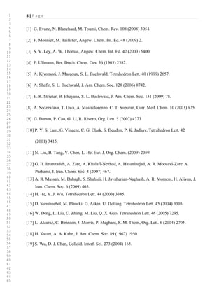 8 | P a g e
[1] G. Evano, N. Blanchard, M. Toumi, Chem. Rev. 108 (2008) 3054.
[2] F. Monnier, M. Taillefer, Angew. Chem. Int. Ed. 48 (2009) 2.
[3] S. V. Ley, A. W. Thomas, Angew. Chem. Int. Ed. 42 (2003) 5400.
[4] F. Ullmann, Ber. Dtsch. Chem. Ges. 36 (1903) 2382.
[5] A. Kiyomori, J. Marcoux, S. L. Buchwald, Tetrahedron Lett. 40 (1999) 2657.
[6] A. Shafir, S. L. Buchwald, J. Am. Chem. Soc. 128 (2006) 8742.
[7] E. R. Strieter, B. Bhayana, S. L. Buchwald, J. Am. Chem. Soc. 131 (2009) 78.
[8] A. Scozzafava, T. Owa, A. Mastrolorenzo, C. T. Supuran, Curr. Med. Chem. 10 (2003) 925.
[9] G. Burton, P. Cao, G. Li, R. Rivero, Org. Lett. 5 (2003) 4373
[10] P. Y. S. Lam, G. Vincent, C. G. Clark, S. Deudon, P. K. Jadhav, Tetrahedron Lett. 42
(2001) 3415.
[11] N. Liu, B. Tang, Y. Chen, L. He, Eur. J. Org. Chem. (2009) 2059.
[12] G. H. Imanzadeh, A. Zare, A. Khalafi-Nezhad, A. Hasaninejad, A. R. Moosavi-Zare,
A.
Parhami, J. Iran. Chem. Soc. 4 (2007) 467.
[13] A. R. Massah, M. Dabagh, S. Shahidi, H. Javaherian-Naghash, A. R. Momeni, H. Aliyan, J.
Iran. Chem. Soc. 6 (2009) 405.
[14] H. He, Y. J. Wu, Tetrahedron Lett. 44 (2003) 3385.
[15] D. Steinhuebel, M. Plaucki, D. Askin, U. Dolling, Tetrahedron Lett. 45 (2004) 3305.
[16] W. Deng, L. Liu, C. Zhang, M. Liu, Q. X. Guo, Tetrahedron Lett. 46 (2005) 7295.
[17] L. Alcaraz, C. Bennion, J. Morris, P. Meghani, S. M. Thom, Org. Lett. 6 (2004) 2705.
[18] H. Kwart, A. A. Kahn, J. Am. Chem. Soc. 89 (1967) 1950.
[19] S. Wu, D. J. Chen, Colloid. Interf. Sci. 273 (2004) 165.
1
2
3
4
5
6
7
8
9
10
11
12
13
14
15
16
17
18
19
20
21
22
23
24
25
26
27
28
29
30
31
32
33
34
35
36
37
38
39
40
41
42
43
44
45
46
47
48
49
50
51
52
53
54
55
56
57
58
59
60
61
62
63
64
65
 