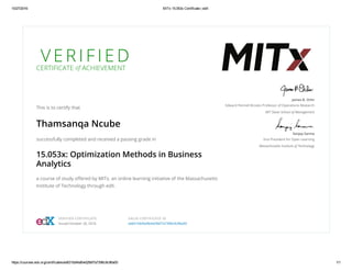 10/27/2016 MITx 15.053x Certificate | edX
https://courses.edx.org/certificates/ed631bbf4afb4d29bf7a7396c9c96a00 1/1
V E R I F I E D
CERTIFICATE of ACHIEVEMENT
This is to certify that
Thamsanqa Ncube
successfully completed and received a passing grade in
15.053x: Optimization Methods in Business
Analytics
a course of study oﬀered by MITx, an online learning initiative of the Massachusetts
Institute of Technology through edX.
James B. Orlin
Edward Pennell Brooks Professor of Operations Research
MIT Sloan School of Management
Sanjay Sarma
Vice President for Open Learning
Massachusetts Institute of Technology
VERIFIED CERTIFICATE
Issued October 26, 2016
VALID CERTIFICATE ID
ed631bbf4afb4d29bf7a7396c9c96a00
 