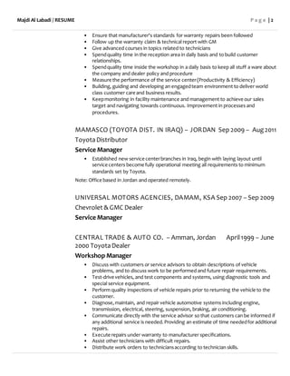 Majdi Al Labadi / RESUME P a g e | 2
• Ensure that manufacturer's standards for warranty repairs been followed
• Follow up the warranty claim & technical report with GM
• Give advanced courses in topics related to technicians
• Spendquality time in the reception area in daily basis and to build customer
relationships.
• Spendquality time inside the workshop in a daily basis to keep all stuff a ware about
the company and dealer policy and procedure
• Measure the performance of the service center(Productivity & Efficiency)
• Building, guiding and developing an engagedteam environment to deliver world
class customer care and business results.
• Keepmonitoring in facility maintenance and management to achieve our sales
target and navigating towards continuous. Improvement in processes and
procedures.
MAMASCO (TOYOTA DIST. IN IRAQ) – JORDAN Sep 2009 – Aug2011
ToyotaDistributor
Service Manager
• Established new service centerbranches in Iraq, begin with laying layout until
service centers become fully operational meeting all requirements to minimum
standards set by Toyota.
Note: Office based in Jordan and operated remotely.
UNIVERSAL MOTORS AGENCIES, DAMAM, KSA Sep 2007 – Sep 2009
Chevrolet & GMC Dealer
Service Manager
CENTRAL TRADE & AUTO CO. – Amman, Jordan April1999 – June
2000 ToyotaDealer
Workshop Manager
• Discuss with customers or service advisors to obtain descriptions of vehicle
problems, and to discuss work to be performed and future repair requirements.
• Test-drive vehicles, and test components and systems, using diagnostic tools and
special service equipment.
• Perform quality inspections of vehicle repairs prior to returning the vehicle to the
customer.
• Diagnose,maintain, and repair vehicle automotive systems including engine,
transmission, electrical, steering, suspension, braking, air conditioning.
• Communicate directly with the service advisor so that customers can be informed if
any additional service is needed.Providing an estimate of time neededfor additional
repairs.
• Execute repairs under warranty to manufacturer specifications.
• Assist other technicians with difficult repairs.
• Distribute work orders to techniciansaccording to technician skills.
 
