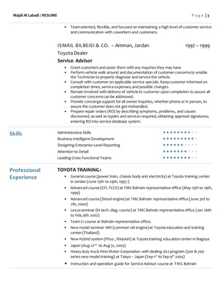 Majdi Al Labadi / RESUME P a g e | 3
• Teamoriented, flexible, and focused on maintaining a high level of customer service
and communication with coworkers and customers.
ISMAIL BILBEISI & CO. – Amman, Jordan 1997 – 1999
ToyotaDealer
Service Advisor
• Greet customers and assist them with any inquiries they may have
• Perform vehicle walk around and documentation of customer concernsto enable
the Technicianto properly diagnose and service the vehicle.
• Consult with customer on applicable service specials. Keepcustomer informed on
completion times, service expenses,and possible changes.
• Remain involved with delivery of vehicle to customer upon completion to assure all
customer concernscan be addressed.
• Provide concierge support for all owner inquiries, whether phone or in person, to
assure the customer does not get mishandled.
• Prepare repair orders (RO) by describing symptoms, problems, and causes
discovered, as well as repairs and services required; obtaining approval signatures;
entering RO into service database system.
Skills Administrative Skills 
Business Intelligent Development 
Designing Enterprise-Level Reporting 
Attention to Detail 
Leading Cross-Functional Teams 
Professional
Experience
TOYOTA TRAINING :
• General course (power train, chassis body and electricity) at Toyota training center
in Jordan (June 15th to 29th, 1997.)
• Advanced course (EFI, TCCS) at TMCBahrain representative office (May 15th to 19th,
1999)
• Advanced course (Diesel engine)at TMCBahrain representative office (June 3rd to
7th, 2000)
• Lexusseminar (hi-tech.diag. course) at TMCBahrain representative office (Jan 26th
to Feb,6th 2002)
• Team21 course at Bahrain representative office.
• New model seminar IMV (common rail engine)at Toyota education and training
center(Thailand).
• New Hybrid system (Prius , RX400h) at Toyota training education center in Nagoya
• Japan (Aug 22nd
to Aug 31, 2005)
• Heavyduty truck Hino Motor Corporation with dealing dx2program (500 & 700
series new model training) at Tokyo – Japan (Sep 1st
to Sep 9th
2005)
• Instruction and operation guide for Service Advisor course at TMC Bahrain
 