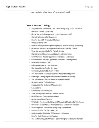 Majdi Al Labadi / RESUME P a g e | 4
representative office (June,12th
to June, 16th 2002)
General Motors Training :
• 2015 Chevrolet Silverado & GMC Sierra Heavy DutyTrucks Technical
And Non-Technic 27/04/2014
• Global Warranty Management System Foundation LBT
• Managing Business For Customers
• How To Use VCT - Arabic (Middle East)
• Introduction To LMS
• Understanding The Gm Operating Report And Dealership Accounting
• Gm Global Warranty Management Advanced Training Course
• Time Management Skills For Parts & Service
• Managing Gm Global Connect Security Administration
• Gm Difference Retailer Operations Standards - Aftersales
• Gm Difference Retailer Operations Standards - Management
• New Vehicle Owner Clinics
• Gaining Commercial Fleet Business
• Merchandising In The Service Lane
• Completely Satisfied Delivery System
• The Benefits Of An Effective Service Appointment System
• Creating A Lasting Impression With Active Service Delivery
• The Value Of An Effective Sales-To-Service Handoff
• Gm Automotive Technologies 1
• Introduction To Customer Management
• Service Lane
• Gm Policies And Procedures
• Time Management Skills For Parts & Service
• Gm Difference Customer Enthusiasm
• Active Consultative Service
• What's On The Menu?Building And Managing Effective Service Menus
• Effective Service Menus= Profitability And Customer Retention
• Analyzing Fixed Operations - Body Shop Department
• Introduction To The GM LAAM LMS
• Understanding The Value Of Customer Enthusiasm
• How To Build Customer Enthusiasm
• The Customer Loyalty Mindset– Committing To Customer Retention
 