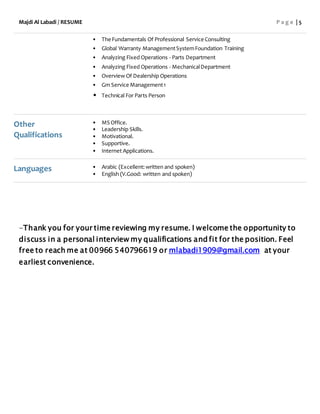 Majdi Al Labadi / RESUME P a g e | 5
• The Fundamentals Of Professional Service Consulting
• Global Warranty ManagementSystemFoundation Training
• Analyzing Fixed Operations - Parts Department
• Analyzing Fixed Operations - MechanicalDepartment
• Overview Of Dealership Operations
• Gm Service Management1
• Technical For Parts Person
Other
Qualifications
• MS Office.
• Leadership Skills.
• Motivational.
• Supportive.
• Internet Applications.
Languages • Arabic (Excellent:written and spoken)
• English (V.Good: written and spoken)
-Thank you for your time reviewing my resume. I welcome the opportunity to
discuss in a personal interview my qualifications and fit for the position. Feel
free to reach me at 00966 540796619 or mlabadi1909@gmail.com at your
earliest convenience.
 