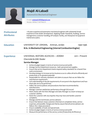 Professional
Attributes
+18 years experiencedautomotive mechanical engineerwith substantial broad
experience inthe dealer development. Applying Dealer Standards, Auditing, Service
management, Customer handling, KPI analysis Facility, and Manpower & Equipment
maintenance plans.
Education UNIVERSITY OF JORDAN, Amman, Jordan 1990-1996
B.Sc. in Mechanical Engineering (Internal CombustionEngine)
Experience UNIVERSAL MOTORS AGENCIES – JEDDAH 2011 – Present
Chevrolet & GMC Dealer
Service Manager
• Achieve budget targets in terms of service revenue and profit.
• Arrange Service Department resources- both personnel and supplies.
• Ensure that service department meets required safety standards for a hazard free
work environment.
• Developstrategy to increase service business so as to utilize all techs efficientlyand
productivity to its greatest potential.
• Responsible for warranty standards and claims to assure that we are follow the
manufacture requirement.
• Full understanding of the job requirements of everyone in the department and how
those jobs are to be performed.
• Follow the service policies and procedures that beenrecommendedby
manufacturers.
• Manage customer satisfaction performance through SSS record
• Work closely with the Parts Manager and Sales Manager as a team to keep our
customer satisfies.
• Assist the customer with any inquiries theymay have and handle customer
complaints.
• Manage and hire technicians,service advisors.
• Ensure that Advisors keepcustomers informed on completion times, service
expenses,and possible changesand that by assure that all service advisors are
follows the 7 steps procedure.
• Ensure availability of tools and special tools.
• Achieve budget targets in terms of service revenue and profit
• Measure the performance of the service center(Productivity & Efficiency)
Majdi Al-Labadi
Automotive Mechanical Engineer
E-mail: mlabadi1909@gmail.com
Mobile: 00966 5 40796619
 