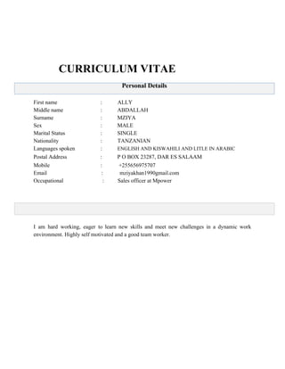  
   
 
 
         CURRICULUM VITAE 
 
 
 
First name                               :           ALLY 
Middle name : ABDALLAH 
Surname : MZIYA 
Sex : MALE 
Marital Status : SINGLE 
Nationality :           TANZANIAN 
Languages spoken :          ​ ENGLISH AND KISWAHILI AND LITLE IN ARABIC   
Postal Address                        : P O BOX 23287, DAR ES SALAAM 
Mobile :  +255656975707 
Email                                       :            mziyakhan1990gmail.com 
Occupational                            : Sales officer at Mpower 
 
 
 
 
 
I am hard working, eager to learn new skills and meet new challenges in a dynamic work                                 
environment. Highly self motivated and a good team worker.  
 
 
 
 
 
 
 
 
 
 
 
 
 