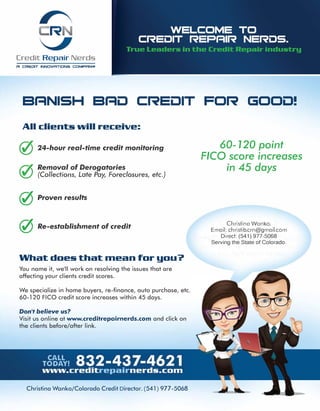 Credit Repair Nerds
A CREi:IIT INNOVATIONS COMPAN..,.,
Br=INISH Br=li:J CREDIT FOR GOOi:J!
All client!i will receive:
24-hour real-time credit monitoring
Removal of Derogatories
(Collections, Late Pay, Foreclosures, etc.)
{0 Proven results
{0 Re-establishment of credit
What doe!i that mean for you?
You name it, we'll work on resolving the issues that are
affecting your clients credit scores.
We specialize in home buyers, re-finance, auto purchase, etc.
60-120 FICO credit score increases within 45 days.
Don't believe us?
Visit us online at www.creditrepairnerds.com and click on
the clients before/after link.
60- 120 point
FICO score increases
in 45 days
Christina Wanko.
Email: christib.crn@gmail.com
Direct: (541) 977-5068
Serving the State of Colorado.
Christina Wanko/Colorado Credit Director. (541) 977-5068
 