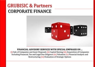 1GRUBISIC & Partners M&A - Capital raising - Valuation - Due diligence - Financial advisory
GRUBISIC & Partners
CORPORATE FINANCE
FINANCIAL ADVISORY SERVICES WITH SPECIAL EMPHASIS ON ...
(i) Sale of Companies and Asset Disposals (ii) Capital Raising (iii) Acquisition of Companies
Including Financial, Tax and Legal Due Diligence (iv) Valuation (v) Financial Analysis and
Restructuring (vi) Evaluation of Strategic Options
 