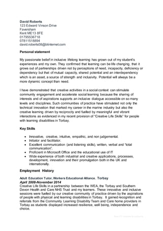 Basic CV template by reed.co.uk
David Roberts
123 Edward Vinson Drive
Faversham
Kent ME13 8FE
01795536718
07811518894
david.roberts08@btinternet.com
Personal statement
My passionate belief in inclusive lifelong learning has grown out of my student’s
experiences and my own. They confirmed that learning can be life changing, that it
grows out of partnerships driven not by perceptions of need, incapacity, deficiency or
dependency but that of mutual capacity, shared potential and an interdependency
which is an asset, a source of strength and inclusivity. Potential will always be a
more dynamic concept than need.
I have demonstrated that creative activities in a social context can stimulate
community engagement and accelerate social learning because the sharing of
interests and of aspirations supports an inclusive dialogue accessible on so many
levels and disciplines. Such communities of practice have stimulated not only the
technical innovation that marked my career in the marine industry but also the
creative learning driven by reciprocity and fuelled by meaningful and vibrant
interactions as evidenced in my recent provision of “Creative Life Skills” for people
with learning disabilities in Torbay.
Key Skills
 Innovative, creative, intuitive, empathic, and non judgemental.
 Initiator and facilitator.
 Excellent communication (and listening skills), written, verbal and “total
communication”.
 Proficient in Microsoft Office and the educational use of IT
 Wide experience of both industrial and creative applications, processes,
development, innovation and their promulgation both in the UK and
internationally.
Employment History
Adult Education Tutor, Workers Educational Alliance, Torbay
April 2008-November 2014
Creative Life Skills in a partnership between the WEA, the Torbay and Southern
Devon Health and Care NHS Trust and my learners. These innovative and inclusive
sessions were fuelled by our creative community of practice driven by the aspirations
of people with physical and learning disabilities in Torbay. It gained recognition and
referrals from the Community Learning Disability Team and Care home providers in
Torbay as students displayed increased resilience, well being, independence and
choice.
 
