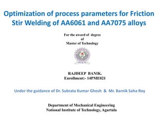 Department of Mechanical Engineering
National Institute of Technology, Agartala
RAJDEEP BANIK.
Enrollment:- 14PME021
Optimization of process parameters for Friction
Stir Welding of AA6061 and AA7075 alloys
Under the guidance of Dr. Subrata Kumar Ghosh & Mr. Barnik Saha Roy
For the award of degree
of
Master of Technology
 