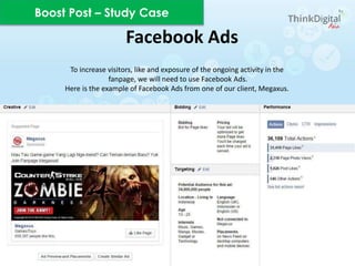 To increase visitors, like and exposure of the ongoing activity in the
fanpage, we will need to use Facebook Ads.
Here is the example of Facebook Ads from one of our client, Megaxus.
Facebook Ads
Boost Post – Study Case
 