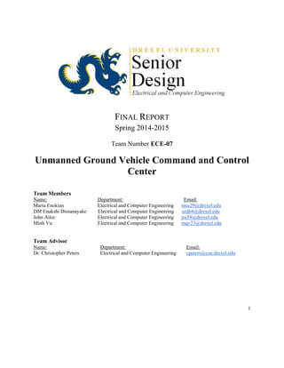 1
FINAL REPORT
Spring 2014-2015
Team Number ECE-07
Unmanned Ground Vehicle Command and Control
Center
Team Members
Name: Department: Email:
Maria Enokian Electrical and Computer Engineering mce29@drexel.edu
DM Enakshi Dissanayake Electrical and Computer Engineering sed64@drexel.edu
John Ailor Electrical and Computer Engineering jra59@drexel.edu
Minh Vu Electrical and Computer Engineering mqv23@drexel.edu
Team Advisor
Name: Department: Email:
Dr. Christopher Peters Electrical and Computer Engineering cpeters@coe.drexel.edu
 