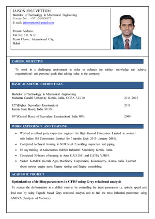 CAREER OBJECTIVE
To work in a challenging environment in order to enhance my subject knowledge and achieve
organizational and personal goals thus adding value to the company.
BASIC ACADEMIC CREDENTIALS
Bachelor of Technology in Mechanical Engineering
Mahatma Gandhi University Kerala, India, CGPA 7.24/10 2011-2015
12th (Higher Secondary Examination) 2011
Kerala State Board, India 89.3%
10th (Central Board of Secondary Examination) India 80% 2009
WORK EXPERIENCE AND TRAINING
 Worked as a third party inspection engineer for High Ground Enterprises Limited in contract
with Indian Oil Corporation Limited for 7 months (July 2015- January 2016).
 Completed technical training in NDT level 2, welding inspection and piping.
 10 day training at Kelachandra Rubber Industrial Machinery Kerala, India.
 Completed 80 hours of training in Auto CAD 2011 and CATIA V5R19.
 Visited KAMCO (Kerala Agro Machinery Corporation) Kalamaserry, Kerala, India. Learned
about various engine parts, Engine testing and Engine assembling.
ACADEMIC PROJECT
Optimization of drilling parameters in GFRP using Grey relational analysis
To reduce the de-lamination in a drilled material by controlling the input parameters i.e. spindle speed and
feed rate by using Taguchi based Grey relational analysis and to find the most influential parameter, using
ANOVA (Analysis of Variance).
JAISON JOSE VETTOM
Bachelor of Technology in Mechanical Engineering
Contact No. : +971-564926673
E-mail:-jaisonvettom@gmail.com
Present Address;
Flat No: 311, N12;
Persia Cluster, International City,
Dubai
 