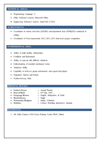 TECHNICAL SKILLS
 Programming Language: C
 Office Software’s known: Microsoft Office
 Engineering Software’s known: AutoCAD, CATIA
ACHIEVEMENTS
 Coordinator in various tech fests (AZURE) and department fests (TORQUE) conducted in
college.
 Coordinator of Yuva-mastermind 2013, 2012, 2011 State level project competition.
INTERPERSONAL SKILL
 Ability to build healthy relationships.
 Confident and Determined.
 Ability to cope up with different situations.
 Understanding of essential mechanical terms.
 Analytical ability.
 Capability to work in a group environment and a good team player.
 Organized, Sincere and Patient.
 Problem-Solving Skills.
PERSONAL DETAILS
 Father’s Name :- Joseph Thomas
 Date of Birth :- 13th July, 1993
 Language Known :- English, Malayalam, & Tamil
 Marital Status :- Single
 Nationality/Religion :- Indian / Christian
 Hobbies :- Cricket, Watching informative channels
REFERENCES
1. Mr. Selby Chacko, CEO, Focus Training Centre DIAC, Dubai.
 