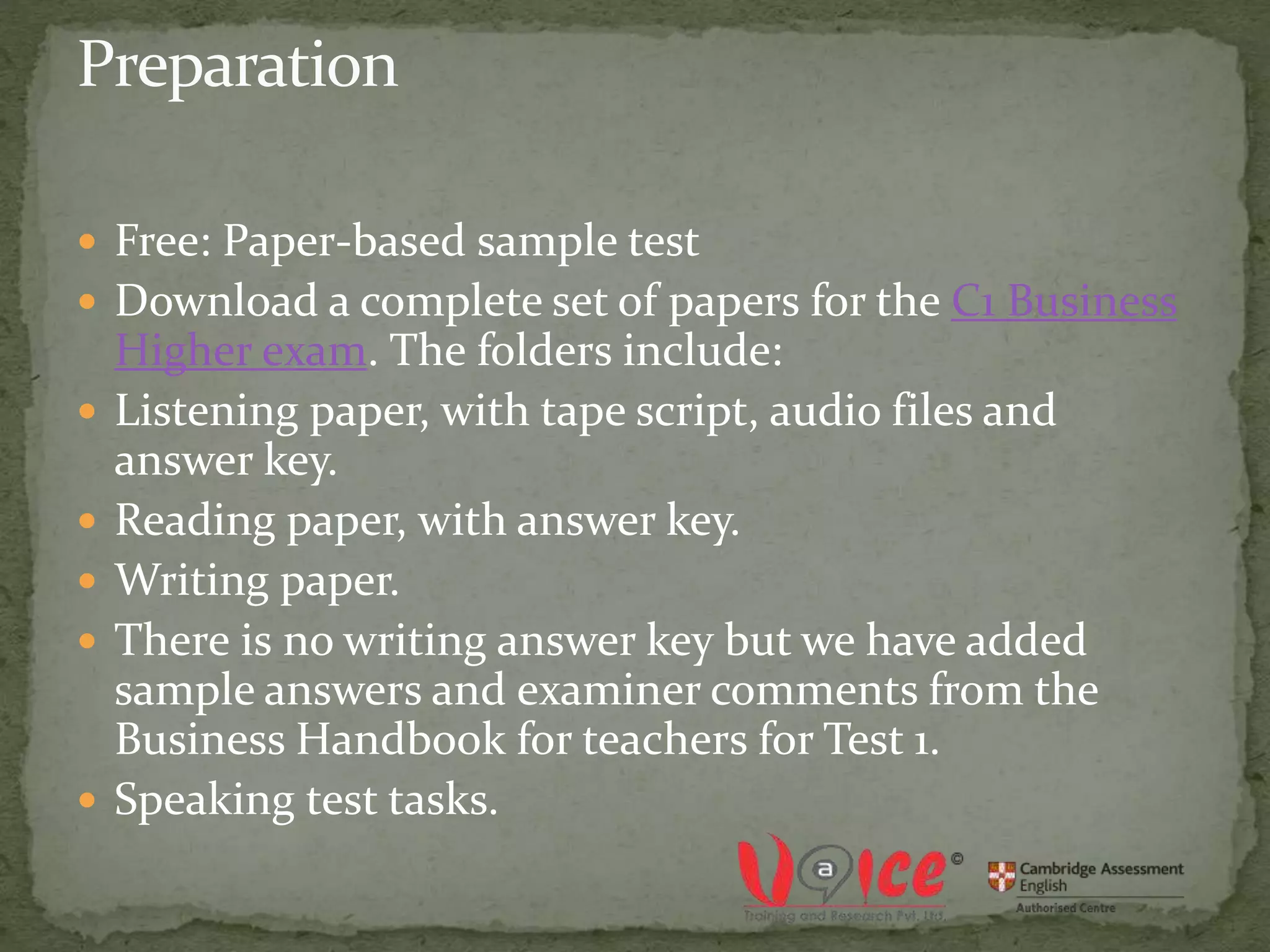  Free: Paper-based sample test
 Download a complete set of papers for the C1 Business
Higher exam. The folders include:
 Listening paper, with tape script, audio files and
answer key.
 Reading paper, with answer key.
 Writing paper.
 There is no writing answer key but we have added
sample answers and examiner comments from the
Business Handbook for teachers for Test 1.
 Speaking test tasks.
 