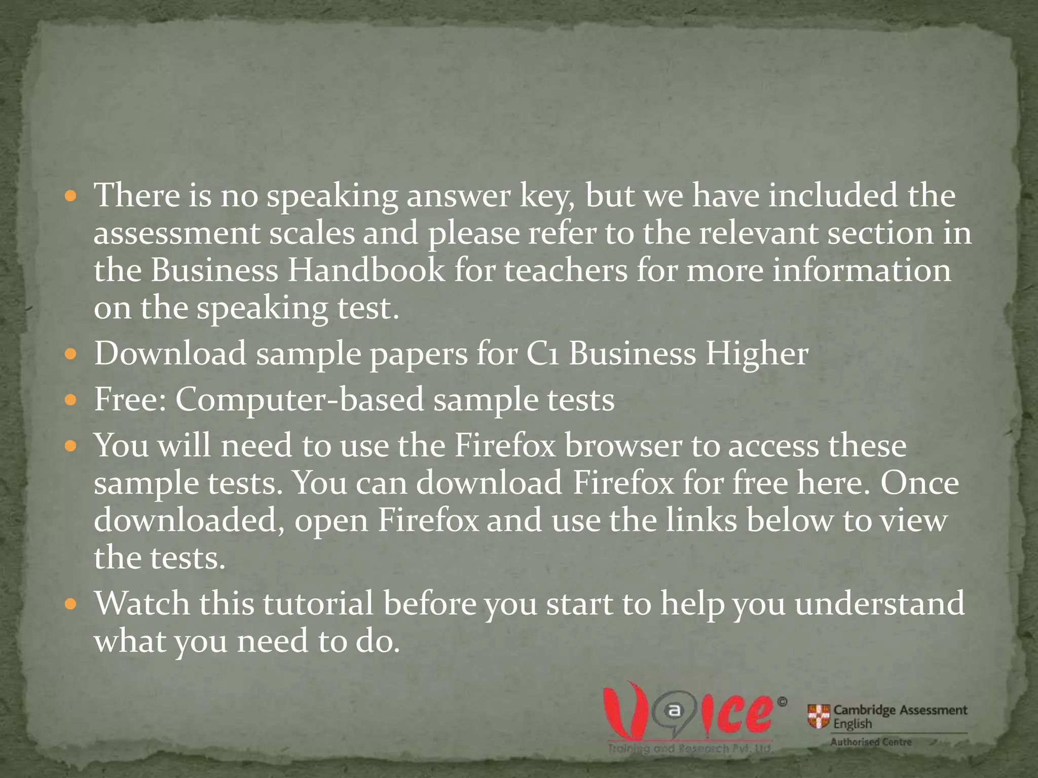  There is no speaking answer key, but we have included the
assessment scales and please refer to the relevant section in
the Business Handbook for teachers for more information
on the speaking test.
 Download sample papers for C1 Business Higher
 Free: Computer-based sample tests
 You will need to use the Firefox browser to access these
sample tests. You can download Firefox for free here. Once
downloaded, open Firefox and use the links below to view
the tests.
 Watch this tutorial before you start to help you understand
what you need to do.
 