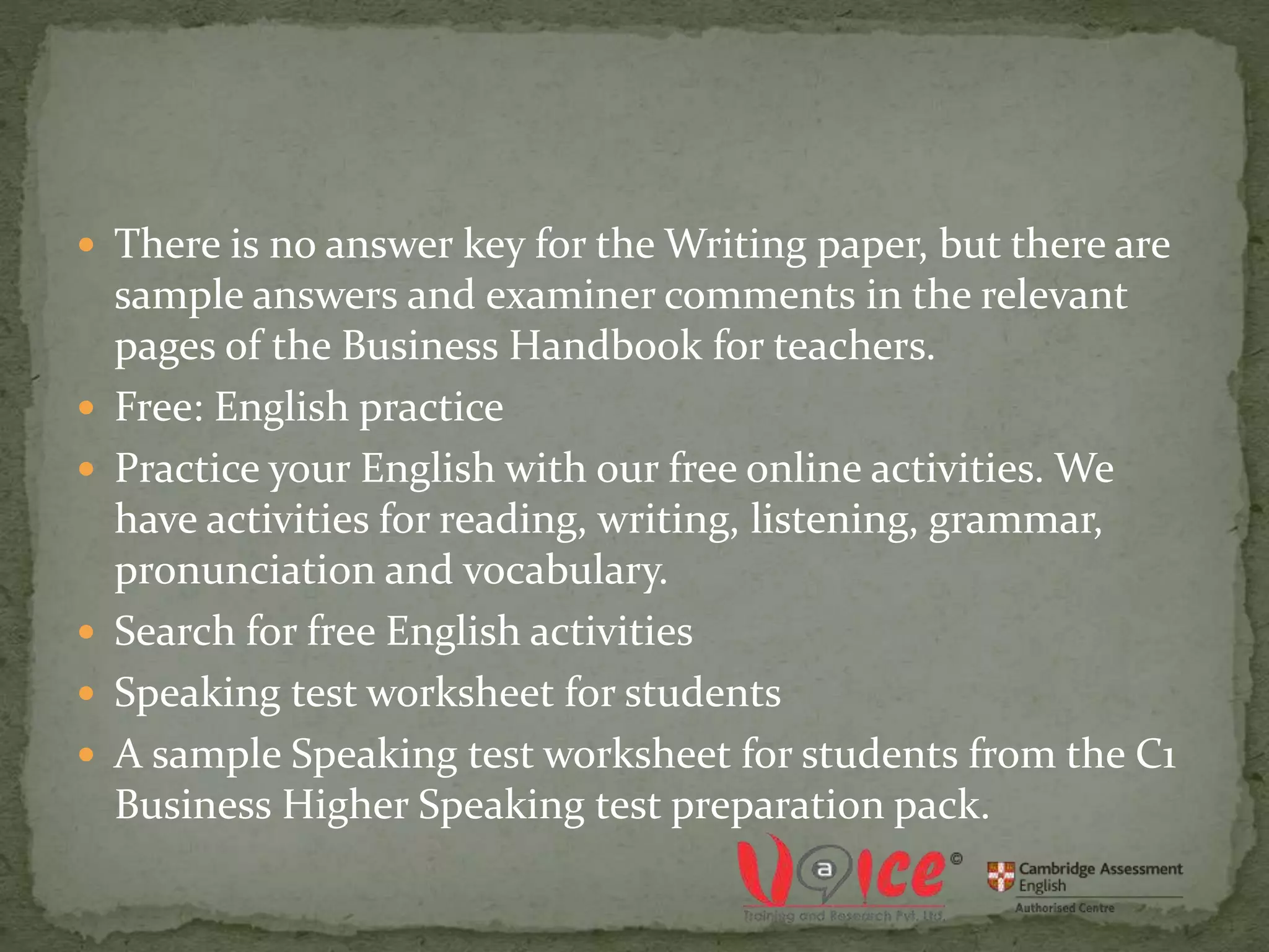 There is no answer key for the Writing paper, but there are
sample answers and examiner comments in the relevant
pages of the Business Handbook for teachers.
 Free: English practice
 Practice your English with our free online activities. We
have activities for reading, writing, listening, grammar,
pronunciation and vocabulary.
 Search for free English activities
 Speaking test worksheet for students
 A sample Speaking test worksheet for students from the C1
Business Higher Speaking test preparation pack.
 