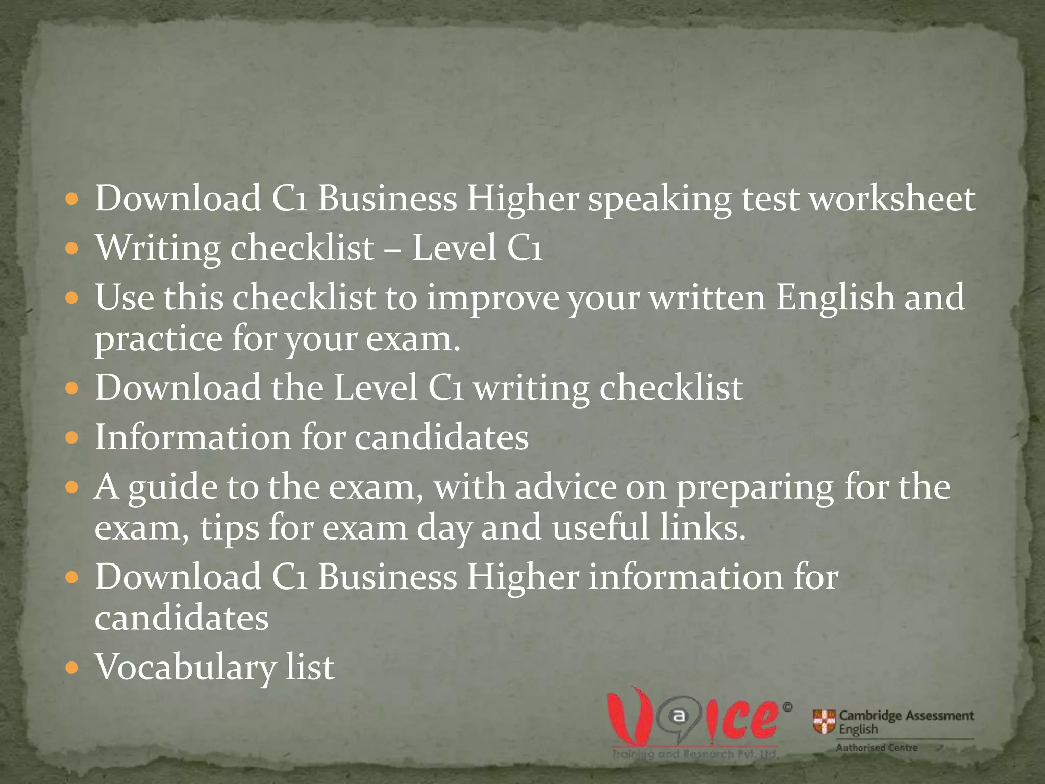  Download C1 Business Higher speaking test worksheet
 Writing checklist – Level C1
 Use this checklist to improve your written English and
practice for your exam.
 Download the Level C1 writing checklist
 Information for candidates
 A guide to the exam, with advice on preparing for the
exam, tips for exam day and useful links.
 Download C1 Business Higher information for
candidates
 Vocabulary list
 
