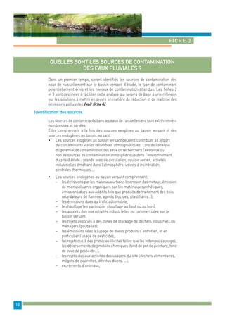 Fiche 2 
12 
Quelles sont les sources de contamination 
des eaux pluviales ? 
Dans un premier temps, seront identifiés les sources de contamination des 
eaux de ruissellement sur le bassin versant d’étude, le type de contaminant 
potentiellement émis et les niveaux de contamination attendus. Les fiches 2 
et 3 sont destinées à faciliter cette analyse qui servira de base à une réflexion 
sur les solutions à mettre en oeuvre en matière de réduction et de maîtrise des 
émissions polluantes (voir fiche 4). 
Identification des sources 
Les sources de contaminants dans les eaux de ruissellement sont extrêmement 
nombreuses et variées. 
Elles comprennent à la fois des sources exogènes au bassin versant et des 
sources endogènes au bassin versant. 
• Les sources exogènes au bassin versant peuvent contribuer à l’apport 
de contaminants via les retombées atmosphériques. Lors de l’analyse 
du potentiel de contamination des eaux on recherchera l’existence ou 
non de sources de contamination atmosphérique dans l’environnement 
du site d’étude : grands axes de circulation, couloir aérien, activités 
industrielles émettant dans l’atmosphère, usines d’incinération, 
centrales thermiques…, 
• Les sources endogènes au bassin versant comprennent, 
− les émissions par les matériaux urbains (corrosion des métaux, émission 
de micropolluants organiques par les matériaux synthétiques, 
émissions dues aux additifs tels que produits de traitement des bois, 
retardateurs de flamme, agents biocides, plastifiants…), 
− les émissions dues au trafic automobile, 
− le chauffage (en particulier chauffage au fioul ou au bois), 
− les apports dus aux activités industrielles ou commerciales sur le 
bassin versant, 
− les rejets associés à des zones de stockage de déchets industriels ou 
ménagers (poubelles), 
− les émissions liées à l’usage de divers produits d’entretien, et en 
particulier l’usage de pesticides, 
− les rejets dus à des pratiques illicites telles que les vidanges sauvages, 
les déversements de produits chimiques (fond de pot de peinture, fond 
de cuve de pesticide…), 
− les rejets dus aux activités des usagers du site (déchets alimentaires, 
mégots de cigarettes, détritus divers, …), 
− excréments d’animaux, 
 