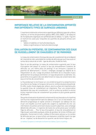 Fiche 2 
14 
Importance relative de la contamination apportée 
par différents types de surfaces urbaines 
L’importance relative de contamination apportée par différents types de surfaces 
urbaines, en termes de paramètres globaux (MES, DCO, DBO5,..), de métaux et 
de micropolluants organiques est synthétisée dans le tableau 1 ci-après. Figurent 
en hachuré les cases pour lesquelles les quantités de polluants émises sont 
variables : 
− faibles à modérées en hachurés blanc/jaune, 
− faibles à significatives en hachurés blanc/orangé. 
Evaluation du potentiel de contamination des eaux 
de ruissellement de chaussées et de parkings 
Le niveau de contamination chronique des eaux de ruissellement de voirie dépend 
de l’intensité du trafic automobile (en nombre de véhicules par jour) mais aussi et 
surtout de la nature de ce trafic : type de véhicules, fluidité du trafic. 
Dans le cas des parkings, le niveau de contamination augmente avec le taux 
d’occupation des places et surtout le taux de renouvellement (rotations de 
véhicules sur une même place de parking). A ces émissions s’ajoutent le 
potentiel de déversements « illicites » (vidanges sauvage) qui dépend de la 
fréquentation du site, l’usage de produits d’entretien de la chaussée et plus 
généralement les pratiques d’entretien, le risque de pollution accidentelle. Ces 
paramètres d’occupation des sols déterminent le niveau de contamination des 
eaux en termes de concentration. 
Le flux produit par le site (masse sur une année) est quant à lui proportionnel à 
la surface en jeu (largeur et longueur de la voirie, nombre de places de parking). 
En effet, toutes choses égales par ailleurs, plus la surface est importante plus 
la quantité d’eau de ruissellement est importante. Pour une contamination 
équivalente des eaux de ruissellement, c’est la surface qui produit le volume 
le plus important d’eau de ruissellement qui produira la plus grande quantité 
de polluants. 
Des grilles d’évaluation du potentiel contaminant d’une chaussée ou d’un parking 
sont fournies respectivement dans les tableaux 2 et 3. Sur un site existant, une 
démarche pragmatique et rapide consiste à renseigner ces tableaux de visu 
et par une enquête succincte auprès des usagers ou exploitants du site. Les 
informations recueillies seront alors le plus souvent subjectives, sans comptage 
détaillé des véhicules, ni inspection de toutes les cartes grises pour connaître 
l’âge du véhicules … Pour le taux d’occupation, le taux de renouvellement et 
l’âge du parc automobile quelques ordres de grandeur de limites chiffrées sont 
proposées. Concernant le trafic, à défaut d’information précise sur le nombre 
de véhicules par jour, on pourra faire une évaluation simplifiée à partir du type 
de rue : impasse, rue de desserte d’un quartier, axe de transit majeur, etc. 
Le tableau 5 propose un exemple d’utilisation du tableau 3 pour un parking. 
 