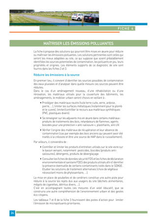 Fiche 4 
24 
Maîtriser les émissions polluantes 
La fiche 4 propose des solutions qui pourront être mises en oeuvre pour réduire 
ou maîtriser les émissions polluantes. Les solutions pertinentes sont celles qui 
seront les mieux adaptées au site, ce qui suppose que soient préalablement 
identifiées les sources potentielles de contamination, les polluants en jeu, leurs 
propriétés et origines. Les éléments supports de ce diagnostic de site sont 
fournis dans les fiches 2 et 3. 
Réduire les émissions à la source 
En premier lieu, il convient d’identifier les sources possibles de contamination 
des eaux pluviales et d’analyser dans quelle mesure ces sources peuvent être 
réduites. 
Dans le cas d’un aménagement nouveau, d’une réhabilitation ou d’une 
rénovation, les matériaux utilisés pour la couverture des bâtiments, les 
aménagements, le mobilier urbain seront choisis en veillant à : 
• Privilégier des matériaux neutre (tuile terre cuite, verre, ardoise, 
pierre, …), limiter les surfaces métalliques (notamment pour le plomb 
et le cuivre), limiter/contrôler le recours aux matériaux synthétiques 
(PVC, plastiques divers). 
• Se renseigner sur les adjuvants mis en oeuvre dans certains matériaux : 
produits de traitements des bois, retardateurs de flammes, agents 
biocides pour une protection « anti-salissure », plastifiants, anti UV. 
• Vérifier l’origine des matériaux de récupération et leur absence de 
contamination (cas par exemple des bois anciens qui peuvent avoir été 
traités à la créosote et être une source de HAP dans le ruissellement). 
Par ailleurs, il conviendra de : 
• Contrôler et limiter les produits d’entretien utilisés sur le site voire sur 
le bassin versant, notamment pesticides, biocides (produits anti-salissures), 
détergents, produits de déverglaçage. 
• Consulter les fiches de données sécurité FDS et les fiches de déclaration 
environnementale et sanitaire FDES des produits utilisés afin d’identifier 
la présence éventuelle de certains contaminants listés dans le SDAGE. 
Etudier les solutions de traitement alternatives (choix de végétaux 
nécessitant moins de phytosanitaire, …). 
La mise en place de poubelles et de cendriers constitue une autre piste pour 
réduire à la source les rejets dus aux usagers du site (déchets alimentaires, 
mégots de cigarettes, détritus divers, …). 
C’est en accompagnant toutes ces mesures d’un volet éducatif, que se 
construira une autre compréhension de l’environnement urbain et des gestes 
éco citoyens. 
Les tableaux 7 et 8 de la fiche 3 fournissent des pistes d’action pour limiter 
l’émission de micropolluants prioritaires. 
 