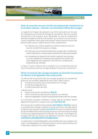 Fiche 4 
26 
Eviter de concentrer les eaux et limiter les distances de ruissellement sur 
les surfaces urbaines = favoriser une alimentation diffuse des ouvrages 
La capacité de transport des polluants sous forme particulaire par les eaux 
de ruissellement est fonction de l’énergie de l’écoulement, donc de la vitesse 
d’écoulement et de la hauteur d’eau. Rassembler les eaux de ruissellement 
dans des ouvrages de collecte et de transport, qu’ils soient ou non à ciel ouvert, 
conduit à augmenter cette capacité de transport solide et favorise l’érosion des 
polluants particulaires. L’objectif sera de limiter ce phénomène : 
• en réduisant les surfaces d’apport et la distance à parcourir par les 
eaux de ruissellement jusqu’aux ouvrages, 
• en favorisant une alimentation diffuse des ouvrages (par ruissellement 
superficiel) plutôt qu’une alimentation localisée (via un avaloir par exemple), 
• en remplaçant les dispositifs de transfert rapide de l’eau (caniveau 
ou noue à revêtement minéral) par des dispositifs de transfert lent 
(noue végétalisée avec obstacles à l’écoulement ou à faible pente 
longitudinale par exemple). 
La figure 7 illustre l’influence de la conception sur la concentration des flux 
d’eau et de polluants dans les ouvrages de gestion des eaux de ruissellement. 
Choisir et concevoir des ouvrages de gestion qui favorisent les processus 
de rétention et de dégradation des contaminants 
La maîtrise des flux polluants dans les ouvrages de gestion du ruissellement 
passe par une conception adéquate de chacun des 3 volets suivants : 
• le mode de recueil des eaux et d’alimentation de l’ouvrage, 
• le mode de stockage des eaux, 
• le mode d’évacuation des eaux. 
L’objectif est de : 
• réduire le volume de ruissellement (fiche 5), 
• limiter l’entrainement des polluants, favoriser leur rétention, 
• favoriser la dégradation à long terme des polluants retenus dans les ouvrages. 
Les contraintes de gestion inhérentes à chaque type de conception devront 
également être prises en compte lors du choix (voir fiche 10). 
Pour les eaux de ruissellement peu polluées (voir tableau 1, fiche 2), le choix et 
la conception des ouvrages de gestion à l’amont auront pour principal objectif 
la réduction des volumes ruisselés (voir fiche 5). On visera une rétention totale 
des pluies faibles (et donc des flux polluants qui leur sont associés) par recharge 
en eau du sol, évapotranspiration et infiltration. Par ailleurs, on privilégiera les 
ouvrages favorisant les processus de dépollution naturelle à long terme par 
volatilisation, photodégradation et biodégradation. 
La volatilisation et la photodégradation sont possibles dans les ouvrages à ciel 
ouvert. La biodégradation est importante dans la couche superficielle des sols 
et favorisée en présence d’un couvert végétalisé. 
 