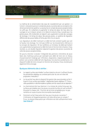 Fiche 5 
32 
La maîtrise de la contamination des eaux de ruissellement par une gestion « à 
l’amont » nécessite la prise en compte des pluies courantes dans la conception et le 
dimensionnement du système. La seule prise en compte des pluies exceptionnelles 
ne suffit pas. On s’attachera à augmenter le temps de séjour de l’eau dans les 
ouvrages et sur le bassin versant, et à réduire le volume d’eau ruisselé pour les 
petites pluies. Afin d’atteindre cet objectif, sans augmenter la taille des ouvrages 
de stockage, ni le temps de séjour des grosses pluies, un système de régulation 
différenciée des pluies faibles et fortes peut être mis en oeuvre. 
Les régulateurs de débit restituent un débit de fuite constant quelle que soit 
la hauteur de stockage. Ils n’ont pas d’effet sur les écoulements inférieurs à 
la consigne de régulation. On leur préfèrera un limitateur de débit permettant 
une augmentation progressive du débit de fuite en fonction de la hauteur d’eau 
stockée, ou une double régulation séparant la gestion des pluies courantes de 
celle des pluies exceptionnelles. 
On pourra chercher à stocker l’intégralité des premiers millimètres de pluie 
(dans des matériaux poreux par exemple) sans débit de fuite vers le réseau 
d’assainissement (vidange par infiltration, évaporation, évapotranspiration) et 
prévoir une surverse à débit de fuite régulé pour les volumes excédentaires. Un 
dispositif à débit de fuite croissant en fonction de la hauteur d’eau stockée peut 
également être envisagé. 
Quelques éléments clés à vérifier : 
• Le rapport surface perméable / surface totale du site est-il suffisant (toutes 
les possibilités adaptées au contexte particulier du site ont-elles été 
proposées / évaluées) ? 
• Le recueil de l’eau dans le dispositif de gestion des eaux pluviales se fait-il 
à partir d’une surface perméable ? végétalisée (quels végétaux ?) ? Sinon, 
cette possibilité a-t-elle été étudiée et quelles sont les raisons de son abandon ? 
• Le cheminement de l’eau favorise-t-il un temps de contact long avec les 
surfaces perméables pour les pluies courantes (surface et sub-surface) ? 
(A ajuster à chaque site - Fonction de la limite acceptable pour ne pas 
remettre en cause d’autres fonctionnalités éventuelles) 
• Comment se fait l’évacuation de l’eau pour les pluies courantes ? 
L’infiltration et l’évapotranspiration ont-elles été prises en compte ? 
Si oui, la vitesse d’évacuation par infiltration est-elle suffisamment lente 
(voir fiche 6) ? 
 