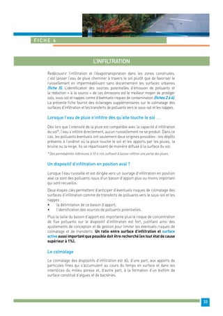 33 
Fiche 6 
L’infiltration 
Redécouvrir l’infiltration et l’évapotranspiration dans les zones construites, 
c’est laisser l’eau de pluie cheminer à travers le sol plutôt que de favoriser le 
ruissellement en imperméabilisant sans discernement les surfaces urbaines 
(fiche 5). L’identification des sources potentielles d’émission de polluants et 
la réduction « à la source » de ces émissions est le meilleur moyen de protéger 
sols, sous-sol et nappes contre d’éventuels risques de contamination (fiches 2 à 4). 
La présente fiche fournit des éclairages supplémentaires sur le colmatage des 
surfaces d’infiltration et les transferts de polluants vers le sous-sol et les nappes. 
Lorsque l’eau de pluie s’infiltre dès qu’elle touche le sol … 
Dès lors que l’intensité de la pluie est compatible avec la capacité d’infiltration 
du sol*, l’eau s’infiltre directement, aucun ruissellement ne se produit. Dans ce 
cas, les polluants éventuels ont seulement deux origines possibles : les dépôts 
présents à l’endroit où la pluie touche le sol et les apports par les pluies, la 
bruine ou la neige. Ils se répartissent de manière diffuse à la surface du sol. 
* Des perméabilités inférieures à 10-6 m/s suffisent à laisser infiltrer une partie des pluies 
Un dispositif d’infiltration en position aval ? 
Lorsque l’eau ruisselle et est dirigée vers un ouvrage d’infiltration en position 
aval ce sont des polluants issus d’un bassin d’apport plus ou moins important 
qui sont recueillis. 
Deux étapes clés permettent d’anticiper d’éventuels risques de colmatage des 
surfaces d’infiltration comme de transferts de polluants vers le sous-sol et les 
nappes : 
• la délimitation de ce bassin d’apport, 
• l’identification des sources de polluants potentielles. 
Plus la taille du bassin d’apport est importante plus le risque de concentration 
de flux polluants sur le dispositif d’infiltration est fort, justifiant ainsi des 
ajustements de conception et de gestion pour limiter les éventuels risques de 
colmatage et de transferts. Un ratio entre surface d’infiltration et surface 
active aussi important que possible doit être recherché (en tout état de cause 
supérieur à 1%). 
Le colmatage 
Le colmatage des dispositifs d’infiltration est dû, d’une part, aux apports de 
particules fines qui s’accumulent au cours du temps en surface et dans les 
interstices du milieu poreux et, d’autre part, à la formation d’un biofilm de 
surface constitué d’algues et de bactéries. 
 