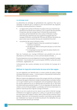 Fiche 6 
34 
Le colmatage (suite) 
Le phénomène de colmatage est généralement très superficiel. Pour que le 
colmatage ne devienne pas un obstacle au bon fonctionnement des dispositifs 
d’infiltration certaines précautions s’imposent : 
• un rapport entre surface d’infiltration et surface active aussi important que 
possible (en tout état de cause supérieur à 1%). La gestion des eaux pluviales 
à la parcelle, dans des ouvrages visant l’infiltration des seules pluies 
courantes, permet d’atteindre des ratios surface d’infiltration / surface 
active bien plus importants que ceux usuellement pratiqués dans les 
ouvrages d’infiltration centralisés (de 10% à plus de 20% pour des jardins de 
pluie ou des noues recueillant des eaux de ruissellement de voirie) ; 
• une protection des zones d’infiltration contre : 
• des apports réguliers d’eaux de ruissellement chargées en 
matières en suspension, 
• des apports de sables et autres particules plus ou moins fines 
lors de travaux, 
• le compactage du sol par les engins (en phase chantier, lors 
d’opérations d’entretien, etc.). 
Dans les 2 premiers cas, l’ouvrage d’infiltration sera précédé d’une zone de 
décantation ou de filtration plus ou moins sommaire (bande enherbée, ...) 
D’autres dispositions concourent également à maintenir la perméabilité d’ouvrages 
d’infiltration : mise en place d’une couche de gravier 30/100 en surface de la zone 
d’infiltration, végétalisation, etc. 
L’enfouissement des couches colmatées lors de l’entretien de l’ouvrage est à 
proscrire. 
Maîtriser le risque de contamination du sous-sol et des nappes 
Les sols végétalisés sont identifiés dans un certain nombre de guides et règles 
techniques (allemands, suisses, …) comme jouant un rôle protecteur extrêmement 
efficace vis-à-vis des eaux souterraines. 
Même en l’absence de végétalisation et pour des ouvrages sollicités sur de longues 
durées par des apports importants chargés en polluants divers, les études menées 
sur le sujet montrent que les micropolluants sont principalement retenus dans 
les couches supérieures du sol, en général dans les premiers 50 cm. Des fronts 
de contamination plus profonds (jusqu’à 1,5 m) ont cependant été observés dans 
certains cas de sol très perméables. La profondeur du front de contamination ne 
paraît en revanche pas liée à l’âge de l’ouvrage d’infiltration. 
Dans le cas où la couche de sol non saturé en eau (entre le fond de l’ouvrage 
d’infiltration et la nappe) est supérieure à 1 mètre, il n’a pas été mis en évidence 
de contamination de la nappe en métaux, HAP ou COV du fait de l’infiltration d’eaux 
pluviales. Néanmoins, les connaissances actuelles ne permettent pas de prédire 
par modélisation les risques de transfert de polluants très hydrophiles tels que 
certains pesticides (atrazine par exemple). 
 