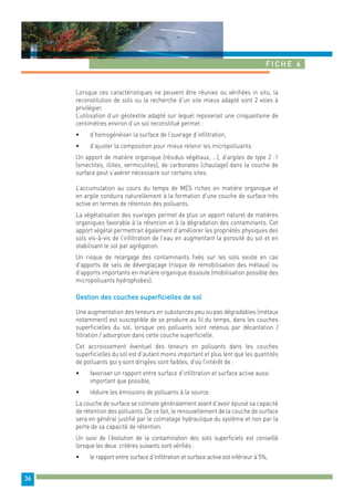 Fiche 6 
36 
Lorsque ces caractéristiques ne peuvent être réunies ou vérifiées in situ, la 
reconstitution de sols ou la recherche d’un site mieux adapté sont 2 voies à 
privilégier. 
L’utilisation d’un géotextile adapté sur lequel reposerait une cinquantaine de 
centimètres environ d’un sol reconstitué permet : 
• d’homogénéiser la surface de l’ouvrage d’infiltration, 
• d’ajuster la composition pour mieux retenir les micropolluants. 
Un apport de matière organique (résidus végétaux, …), d’argiles de type 2 :1 
(smectites, illites, vermiculites), de carbonates (chaulage) dans la couche de 
surface peut s’avérer nécessaire sur certains sites. 
L’accumulation au cours du temps de MES riches en matière organique et 
en argile conduira naturellement à la formation d’une couche de surface très 
active en termes de rétention des polluants. 
La végétalisation des ouvrages permet de plus un apport naturel de matières 
organiques favorable à la rétention et à la dégradation des contaminants. Cet 
apport végétal permettrait également d’améliorer les propriétés physiques des 
sols vis-à-vis de l’infiltration de l’eau en augmentant la porosité du sol et en 
stabilisant le sol par agrégation. 
Un risque de relargage des contaminants fixés sur les sols existe en cas 
d’apports de sels de déverglaçage (risque de remobilisation des métaux) ou 
d’apports importants en matière organique dissoute (mobilisation possible des 
micropolluants hydrophobes). 
Gestion des couches superficielles de sol 
Une augmentation des teneurs en substances peu ou pas dégradables (métaux 
notamment) est susceptible de se produire au fil du temps, dans les couches 
superficielles du sol, lorsque ces polluants sont retenus par décantation / 
filtration / adsorption dans cette couche superficielle. 
Cet accroissement éventuel des teneurs en polluants dans les couches 
superficielles du sol est d’autant moins important et plus lent que les quantités 
de polluants qui y sont dirigées sont faibles, d’où l’intérêt de : 
• favoriser un rapport entre surface d’infiltration et surface active aussi 
important que possible, 
• réduire les émissions de polluants à la source. 
La couche de surface se colmate généralement avant d’avoir épuisé sa capacité 
de rétention des polluants. De ce fait, le renouvellement de la couche de surface 
sera en général justifié par le colmatage hydraulique du système et non par la 
perte de sa capacité de rétention. 
Un suivi de l’évolution de la contamination des sols superficiels est conseillé 
lorsque les deux critères suivants sont vérifiés : 
• le rapport entre surface d’infiltration et surface active est inférieur à 5%, 
 