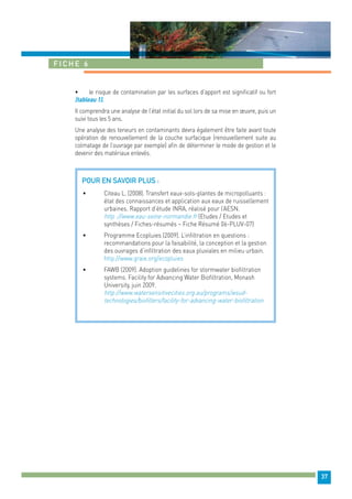 37 
Fiche 6 
• le risque de contamination par les surfaces d’apport est significatif ou fort 
(tableau 1). 
Il comprendra une analyse de l’état initial du sol lors de sa mise en oeuvre, puis un 
suivi tous les 5 ans. 
Une analyse des teneurs en contaminants devra également être faite avant toute 
opération de renouvellement de la couche surfacique (renouvellement suite au 
colmatage de l’ouvrage par exemple) afin de déterminer le mode de gestion et le 
devenir des matériaux enlevés. 
Pour en savoir plus : 
• Citeau L. (2008). Transfert eaux-sols-plantes de micropolluants : 
état des connaissances et application aux eaux de ruissellement 
urbaines. Rapport d’étude INRA, réalisé pour l’AESN. 
http ://www.eau-seine-normandie.fr (Etudes / Etudes et 
synthèses / Fiches-résumés – Fiche Résumé 06-PLUV-07) 
• Programme Ecopluies (2009). L’infiltration en questions : 
recommandations pour la faisabilité, la conception et la gestion 
des ouvrages d’infiltration des eaux pluviales en milieu urbain. 
http://www.graie.org/ecopluies 
• FAWB (2009). Adoption guidelines for stormwater biofiltration 
systems. Facility for Advancing Water Biofiltration, Monash 
University, juin 2009. 
http://www.watersensitivecities.org.au/programs/wsud-technologies/ 
biofilters/facility-for-advancing-water-biofiltration 
 