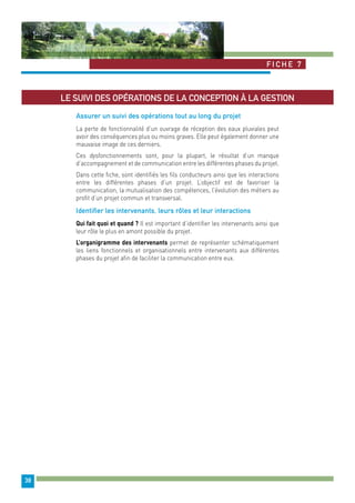 Fiche 7 
38 
Le suivi des opérations de la conception à la gestion 
Assurer un suivi des opérations tout au long du projet 
La perte de fonctionnalité d’un ouvrage de réception des eaux pluviales peut 
avoir des conséquences plus ou moins graves. Elle peut également donner une 
mauvaise image de ces derniers. 
Ces dysfonctionnements sont, pour la plupart, le résultat d’un manque 
d’accompagnement et de communication entre les différentes phases du projet. 
Dans cette fiche, sont identifiés les fils conducteurs ainsi que les interactions 
entre les différentes phases d’un projet. L’objectif est de favoriser la 
communication, la mutualisation des compétences, l’évolution des métiers au 
profit d’un projet commun et transversal. 
Identifier les intervenants, leurs rôles et leur interactions 
Qui fait quoi et quand ? Il est important d’identifier les intervenants ainsi que 
leur rôle le plus en amont possible du projet. 
L’organigramme des intervenants permet de représenter schématiquement 
les liens fonctionnels et organisationnels entre intervenants aux différentes 
phases du projet afin de faciliter la communication entre eux. 
 