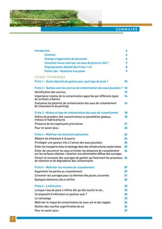 sommaire 
4 
Introduction 
Contexte 
Champs d’application du document 
Comment mieux valoriser les eaux de pluie en ville ? 
Organigramme détaillé des fiches 1 à 5 
Points clés - Questions à se poser 
Fiche 1 – Quels objectifs de gestion pour quel type de pluie ? 
Fiche 2 – Quelles sont les sources de contamination des eaux pluviales ? 
Identification des sources 
Importance relative de la contamination apportée par différents types 
de surfaces urbaines 
Evaluation du potentiel de contamination des eaux de ruissellement 
de chaussées et de parkings 
Fiche 3 – Niveau et type de contamination des eaux de ruissellement 
Ordres de grandeur des concentrations en paramètres globaux, 
métaux et hydrocarbures 
Présence de micropolluants prioritaires 
Pour en savoir plus : 
Fiche 4 – Maîtriser les émissions polluantes 
Réduire les émissions à la source 
Privilégier une gestion très à l’amont des eaux pluviales 
Eviter les transports et/ou le stockage dans des infrastructures souterraines 
Eviter de concentrer les eaux et limiter les distances de ruissellement 
sur les surfaces urbaines = favoriser une alimentation diffuse des ouvrages 
Choisir et concevoir des ouvrages de gestion qui favorisent les processus 
de rétention et de dégradation des contaminants 
Fiche 5 – Maîtriser les volumes de ruissellement 
Augmenter les pertes au ruissellement 
Concevoir les ouvrages pour la rétention des pluies courantes 
Quelques éléments clés à vérifier 
Fiche 6 – L’infiltration 
Lorsque l’eau de pluie s’infiltre dès qu’elle touche le sol… 
Un dispositif d’infiltration en position aval ? 
Le colmatage 
Maîtriser le risque de contamination du sous-sol et des nappes 
Gestion des couches superficielles de sol 
Pour en savoir plus : 
6 
6 
6 
7 
8 
9 
10 
12 
12 
14 
14 
18 
18 
21 
23 
24 
24 
25 
25 
26 
26 
29 
29 
31 
32 
33 
33 
33 
33 
34 
36 
37 
Fiches Techniques 
 