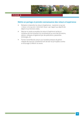 43 
Fiche 8 
Mettre en partage et prendre connaissance des retours d’expérience 
• Multiplier et diversifier les retours d’expériences : inventorier ce qui est 
« réussi » et ce qui est « moins bien réussi » par rapport aux objectifs de 
départ et aux fonctions visées. 
• Valoriser et rendre accessibles les retours d’expérience variées et 
nombreux afin de mutualiser les connaissances au cours des formations, 
ateliers, colloques et également par des publications, passerelles 
d’échanges, etc. 
• Former l’ensemble des acteurs aux nouvelles pratiques de gestion 
intégrée des eaux de ruissellement afin de lever les principales craintes 
et encourager à réfléchir en amont. 
 