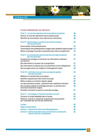 5 
sommaire 
Fiche 7 – Le suivi des opérations de la conception à la gestion 
Assurer un suivi des opérations tout au long du projet 
Identifier les intervenants, leurs rôles et leur interactions 
Fiche 8 – Communiquer au profit d’une meilleure gestion 
des eaux pluviales 
Communiquer entre professionnels 
Communiquer entre professionnels et usagers avant, pendant et après le projet 
Mettre en partage et prendre connaissance des retours d’expérience 
Fiche 9 – La connaissance patrimoniale des ouvrages de gestion 
des eaux pluviales 
Connaitre les ouvrages et centraliser les informations relatives à 
ces derniers 
Des informations à recenser par le propriétaire 
Des informations à collecter par les collectivités ou leurs délégataires 
Des ouvrages connus car intégrés à l’aménagement urbain 
Fiche 10 – L’entretien et le suivi des ouvrages de gestion 
des eaux pluviales 
Réfléchir à l’entretien dès la conception 
Identifier le gestionnaire dès l’amont du projet 
Mettre en place un entretien régulier adapté 
Les deux premières années : ajustement des modalités d’entretien 
Des ouvrages intégrés à l’aménagement pour un entretien lié à 
la fonction urbaine de l’espace 
Contrôler l’entretien et assurer le suivi des ouvrages 
Fiche 11 – Accompagner l’évolution du bassin versant 
Concevoir un projet adaptable dans le temps 
Renforcer la prise en compte de la gestion des eaux pluviales 
par l’ensemble des services des collectivités 
Lexique 
Sigles et abréviations 
Annexe 1 : sélection de références bibliographiques 
Annexe 2 : ordres de grandeur des concentrations en polluants 
dans les eaux de ruissellement 
38 
38 
38 
42 
42 
42 
43 
47 
47 
47 
47 
48 
49 
49 
49 
50 
50 
50 
51 
53 
53 
53 
55 
58 
60 
62 
Fiches démarches de projets 
 