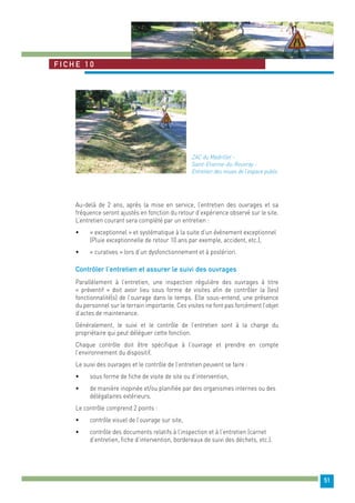 51 
Fiche 1 0 
ZAC du Madrillet - 
Saint-Etienne-du-Rouvray - 
Entretien des noues de l’espace public 
Au-delà de 2 ans, après la mise en service, l’entretien des ouvrages et sa 
fréquence seront ajustés en fonction du retour d’expérience observé sur le site. 
L’entretien courant sera complété par un entretien : 
• « exceptionnel » et systématique à la suite d’un évènement exceptionnel 
(Pluie exceptionnelle de retour 10 ans par exemple, accident, etc.), 
• « curatives » lors d’un dysfonctionnement et à postériori. 
Contrôler l’entretien et assurer le suivi des ouvrages 
Parallèlement à l’entretien, une inspection régulière des ouvrages à titre 
« préventif » doit avoir lieu sous forme de visites afin de contrôler la (les) 
fonctionnalité(s) de l’ouvrage dans le temps. Elle sous-entend, une présence 
du personnel sur le terrain importante. Ces visites ne font pas forcément l’objet 
d’actes de maintenance. 
Généralement, le suivi et le contrôle de l’entretien sont à la charge du 
propriétaire qui peut déléguer cette fonction. 
Chaque contrôle doit être spécifique à l’ouvrage et prendre en compte 
l’environnement du dispositif. 
Le suivi des ouvrages et le contrôle de l’entretien peuvent se faire : 
• sous forme de fiche de visite de site ou d’intervention, 
• de manière inopinée et/ou planifiée par des organismes internes ou des 
délégataires extérieurs. 
Le contrôle comprend 2 points : 
• contrôle visuel de l’ouvrage sur site, 
• contrôle des documents relatifs à l’inspection et à l’entretien (carnet 
d’entretien, fiche d’intervention, bordereaux de suivi des déchets, etc.). 
 