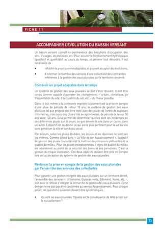 53 
Fiche 1 1 
Accompagner l’évolution du bassin versant 
Un bassin versant connaît en permanence des évolutions d’occupation des 
sols, d’usages, de pratiques, etc. Pour assurer le fonctionnement hydrologique 
(qualitatif et quantitatif) au cours du temps, et prévenir tout désordre, il est 
nécessaire de : 
• réfléchir le projet comme adaptable, et pouvant accepter des évolutions, 
• d’informer l’ensemble des services d’une collectivité des contraintes 
inhérentes à la gestion des eaux pluviales sur le territoire concerné. 
Concevoir un projet adaptable dans le temps 
Un système de gestion des eaux pluviales se doit d’être résilient. Il doit être 
conçu comme capable d’accepter les changements – urbain, climatique, de 
fréquentation du site, d’occupation du sol, etc. – du mieux possible. 
Dans ce but, même si la contrainte imposée localement est la prise en compte 
d’une pluie de période de retour 10 ans, le système de gestion des eaux 
pluviales tel que proposé doit être testé avec des pluies de l’ordre de quelques 
millimètres, mais aussi des pluies très exceptionnelles, de période de retour 50 
ans voire 100 ans. Cela permet de déterminer quelles sont les incidences de 
ces différentes pluies sur le projet, ce que devient le site dans un cas ou dans 
un autre. L’objectif est de définir ce qui est le plus pertinent pour la vie du site 
sans pénaliser la ville et son tissu social. 
Par ailleurs, selon les pluies étudiées, les enjeux et les réponses ne sont pas 
les mêmes. Comme décrit dans « La Ville et son Assainissement », l’objectif 
de gestion des pluies courantes est la maîtrise des émissions polluantes et la 
qualité du milieu. Pour les pluies exceptionnelles, l’enjeu de qualité du milieu 
est abandonné au profit de la sécurité des biens et des personnes. C’est la 
gestion du risque inondation. Ces deux objectifs doivent être pris en compte 
lors de la conception du système de gestion des eaux pluviales. 
Renforcer la prise en compte de la gestion des eaux pluviales 
par l’ensemble des services des collectivités 
Pour garantir une gestion intégrée des eaux pluviales sur un territoire donné, 
l’ensemble des services – Urbanisme, Espaces verts, Bâtiment, Voirie, etc. -, 
doit avoir le réflexe d’intégrer la démarche de gestion des eaux pluviales. Cette 
démarche ne doit pas être cantonnée au service Assainissement. Pour chaque 
projet, les questions suivantes doivent être systématiques : 
• Où vont les eaux pluviales ? Quelle est la conséquence de telle action sur 
le ruissellement ? 
 