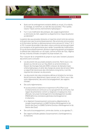 Fiche 1 1 
54 
• Quels sont les aménagements existants dédiés au recueil, à la collecte, 
au stockage, au traitement, au rejet des eaux pluviales ? Pour quelles 
raisons ? Quels sont les cheminements hydrauliques ? 
• Y a-t-il une modification des pratiques, des usages (augmentation 
ou diminution du trafic, apparition ou disparition d’un risque de pollution 
accidentelle) ? 
La gestion des eaux pluviales nécessite un travail de concert entre les services 
et en particulier avec le service Assainissement. Des actions de communication 
et d’information facilitent ce décloisonnement entre services (cf. fiches 7, 8, 9, 
et 10). Il convient de procéder à des allers-retours entre les services participant 
à la conception et les gestionnaires pour valider l’ensemble des modifications. 
En sus du service Assainissement, plusieurs organismes peuvent accompagner 
la réflexion des collectivités sur ces sujets, comme la Police de l’Eau, l’Agence 
de l’eau, le bureau d’études concepteur du projet existant, etc. 
Pour s’assurer de la compatibilité du projet en cours avec l’existant, plusieurs 
documents sont à consulter : 
• Les documents liés aux projets existants concernés. Parmi ceux-ci, les 
dossiers au titre de la Loi sur l’Eau (DLE), le carnet d’entretien, le 
Dossier des Ouvrages Exécutés (DOE), le dossier de réalisation (avec 
schéma hydraulique, et cahier des charges de cession des terrains). Dans 
un objectif de transmission des informations à long terme, il est très 
important de conserver ces documents. 
• Les documents liés à des orientations définies à l’échelle d’un territoire 
donné (commune, département, bassin versant, etc.). Parmi ceux-ci des 
outils réglementaires, des outils d’accompagnement, des rapports 
d’études : 
• Des outils règlementaires : 
• Les documents d’urbanisme et notamment le PLU (Plan Local 
d’Urbanisme) d’une commune ou d’un groupement de communes. Son 
rapport de présentation contient un diagnostic et explique les choix 
effectués. Son projet d’aménagement et de développement durable 
(PADD) définit les orientations générales d’aménagement et 
d’urbanisme ; 
• Le règlement d’assainissement communal ou départemental, le 
zonage d’assainissement, le SAGE (Schéma d’Aménagement et de 
Gestion des Eaux), le SDAGE (Schéma Directeur d’Aménagement et de 
Gestion des Eaux). 
• Des outils d’accompagnement, comme des chartes, ou les agendas 21 ; 
• Des rapports d’études globales d’assainissement, d’aménagement ou 
d’urbanisme. 
 