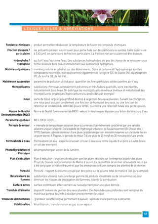 57 
L E X IQU E S I G L E S & A B R E V I AT I O N S 
produit permettant d’abaisser la température de fusion de composés chimiques. 
les polluants peuvent se retrouver pour partie fixés sur des particules ou solides (taille supérieure 
à 0,45 μm), on parle alors de fraction particulaire. La fraction non particulaire est dite dissoute. 
qui fuit l’eau / qui aime l’eau. Les substances hydrophobes ont peu de chance de se retrouver sous 
forme dissoute dans l’eau contrairement aux substances hydrophiles. 
matière produite en général par des êtres vivants. Outre le carbone et l’hydrogène qui sont les 
composants essentiels, elle peut contenir également de l’oxygène (O), de l’azote (N), du phosphore 
(P), du soufre (S), du fer (Fe)... 
paramètre de pollution utilisé pour quantifier les fines particules solides portées par l’eau. 
substances chimiques normalement présentes en très faibles quantités, voire inexistantes 
naturellement dans l’eau. On distingue les micropolluants minéraux (métaux et métalloïdes) des 
micropolluants organiques (hydrocarbures ou pesticides par exemple) 
sorte de fossé large et peu profond destiné à la gestion des eaux pluviales. Suivant sa conception, 
une noue peut assurer simplement une fonction de transport des eaux, ou une fonction de 
rétention et limitation du débit des pluies fortes, ou encore une rétention totale des petites pluies. 
Norme de Qualité Environnementale (NQE) : valeurs limites à ne pas dépasser pour le bon état des cours d’eau. 
MES, DCO, DBO5,… 
« intervalle de temps moyen séparant deux occurrences d’un événement caractérisé par une variable 
aléatoire unique » d’après l’Encyclopédie de l’hydrologie urbaine et de l’assainissement (B. Chocat et al – 
1997). Exemple : période de retour d’une pluie caractérisée par son intensité moyenne sur une durée fixe en 
un point donné. A Trappes, la période de retour T d’une pluie de 25 mm/h en 30 minutes est d’une année. 
Perméabilité à l’eau : capacité à laisser circuler l’eau sous forme liquide d’un pore à l’autre (dans 
un sol par exemple). 
décomposition par action de la lumière. 
Plan d’exécution : les plans d’exécution sont les plans réalisés par l’entreprise à partir des plans 
Projet du Dossier de Consultation du Maître d’oeuvre. Ils permettent de vérifier la faisabilité de ce qui 
a été conçu par le Maître d’oeuvre et que les entreprises ont bien compris les attentes de ce dernier. 
Porosité : rapport du volume occupé par des pores sur le volume total de matière (sol par exemple). 
substances utilisées dans une large gamme de produits industriels ou de consommation pour 
diminuer les risques de propagation de flammes, ralentir la combustion. 
surface contribuant effectivement au ruissellement pour une pluie donnée. 
dispositif linéaire de gestion des eaux pluviales. Ces tranchées peu profondes sont remplies de 
matériaux poreux destinés à stocker provisoirement les eaux. 
grandeur caractéristique permettant d’évaluer l’aptitude d’une particule à décanter. 
Volatilisation : transformation en gaz ou en vapeur. 
Fondants chimiques 
Fraction dissoute / 
particulaire 
Hydrophobe / 
Hydrophile 
Matières organiques 
Matières en suspension 
Micropolluants 
Noue 
Norme de Qualité 
Environnementale (NQE) 
Paramètres globaux 
Période de retour 
Perméabilité à l’eau 
Photodégradation et 
Photolyse 
Plan d’exécution 
Porosité 
Retardateurs de 
flamme 
Surface active 
Tranchée drainante 
Vitesse de sédimentation 
Volatilisation 
 