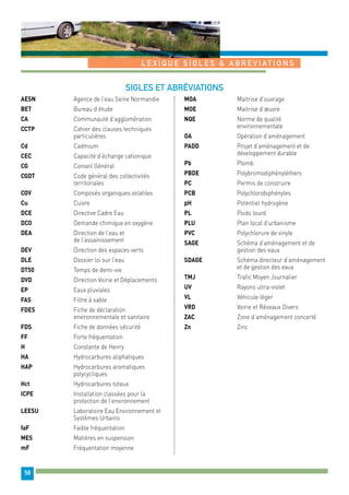 L E X IQU E S I G L E S & A B R E V I AT I O N S 
58 
Sigles et abréviations 
AESN Agence de l’eau Seine Normandie 
BET Bureau d’étude 
CA Communauté d’agglomération 
CCTP Cahier des clauses techniques 
particulières 
Cd Cadmium 
CEC Capacité d’échange cationique 
CG Conseil Général 
CGDT Code général des collectivités 
territoriales 
COV Composés organiques volatiles 
Cu Cuivre 
DCE Directive Cadre Eau 
DCO Demande chimique en oxygène 
DEA Direction de l’eau et 
de l’assainissement 
DEV Direction des espaces verts 
DLE Dossier loi sur l’eau 
DT50 Temps de demi-vie 
DVD Direction Voirie et Déplacements 
EP Eaux pluviales 
FAS Filtre à sable 
FDES Fiche de déclaration 
environnementale et sanitaire 
FDS Fiche de données sécurité 
FF Forte fréquentation 
H Constante de Henry 
HA Hydrocarbures aliphatiques 
HAP Hydrocarbures aromatiques 
polycycliques 
Hct Hydrocarbures totaux 
ICPE Installation classées pour la 
protection de l’environnement 
LEESU Laboratoire Eau Environnement et 
Systèmes Urbains 
faF Faible fréquentation 
MES Matières en suspension 
mF Fréquentation moyenne 
MOA Maitrise d’ouvrage 
MOE Maitrise d’oeuvre 
NQE Norme de qualité 
environnementale 
OA Opération d’aménagement 
PADD Projet d’aménagement et de 
développement durable 
Pb Plomb 
PBDE Polybromodiphényléthers 
PC Permis de construire 
PCB Polychlorobiphényles 
pH Potentiel hydrogène 
PL Poids lourd 
PLU Plan local d’urbanisme 
PVC Polychlorure de vinyle 
SAGE Schéma d’aménagement et de 
gestion des eaux 
SDAGE Schéma directeur d’aménagement 
et de gestion des eaux 
TMJ Trafic Moyen Journalier 
UV Rayons ultra-violet 
VL Véhicule léger 
VRD Voirie et Réseaux Divers 
ZAC Zone d’aménagement concerté 
Zn Zinc 
 