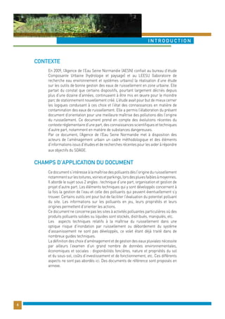 Contexte 
introduction 
En 2009, l’Agence de l’Eau Seine Normandie (AESN) confiait au bureau d’étude 
Composante Urbaine (hydrologie et paysage) et au LEESU (laboratoire de 
recherche eau environnement et systèmes urbains) la réalisation d’une étude 
sur les outils de bonne gestion des eaux de ruissellement en zone urbaine. Elle 
partait du constat que certains dispositifs, pourtant largement décriés depuis 
plus d’une dizaine d’années, continuaient à être mis en oeuvre pour le moindre 
parc de stationnement nouvellement créé. L’étude avait pour but de mieux cerner 
les logiques conduisant à ces choix et l’état des connaissances en matière de 
contamination des eaux de ruissellement. Elle a permis l’élaboration du présent 
document d’orientation pour une meilleure maîtrise des pollutions dès l’origine 
du ruissellement. Ce document prend en compte des évolutions récentes du 
contexte réglementaire d’une part, des connaissances scientifiques et techniques 
d’autre part, notamment en matière de substances dangereuses. 
Par ce document, l’Agence de l’Eau Seine Normandie met à disposition des 
acteurs de l’aménagement urbain un cadre méthodologique et des éléments 
d’informations issus d’études et de recherches récentes pour les aider à répondre 
aux objectifs du SDAGE. 
Ce document s’intéresse à la maîtrise des polluants dès l’origine du ruissellement 
notamment sur les toitures, voiries et parkings, lors des pluies faibles à moyennes. 
Il aborde le sujet sous 2 angles : technique d’une part, organisation et gestion de 
projet d’autre part. Les éléments techniques qui y sont développés concernent à 
la fois la gestion de l’eau et celle des polluants qui peuvent éventuellement s’y 
trouver. Certains outils ont pour but de faciliter l’évaluation du potentiel polluant 
du site. Les informations sur les polluants en jeu, leurs propriétés et leurs 
origines permettent d’orienter les actions. 
Ce document ne concerne pas les sites à activités polluantes particulières où des 
produits polluants solides ou liquides sont stockés, distribués, manipulés, etc. 
Les aspects techniques relatifs à la maîtrise du ruissellement dans une 
optique risque d’inondation par ruissellement ou débordement du système 
d’assainissement ne sont pas développés, ce volet étant déjà traité dans de 
nombreux guides techniques. 
La définition des choix d’aménagement et de gestion des eaux pluviales nécessite 
par ailleurs l’examen d’un grand nombre de données environnementales, 
économiques et sociales : disponibilités foncières, nature et propriétés du sol 
et du sous-sol, coûts d’investissement et de fonctionnement, etc. Ces différents 
aspects ne sont pas abordés ici. Des documents de référence sont proposés en 
annexe. 
6 
Champs d’application du document 
 