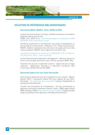ANNEX E 1 
60 
sélection de références bibliographiques 
Documents MED, MEDTL, Certu, SETRA et CETE 
La ville et son assainissement : principes, méthodes et outils pour une meilleure 
intégration dans le cycle de l’eau. 
MEDD, Certu (2003), 514 p. http://www.developpement-durable.gouv.fr/IMG/ 
pdf/DGALN_Ville_assainissement_so.pdf 
Procédures d’autorisation et de déclaration des projets d’aménagement au 
titre du Code de l’environnement – Rubrique 2.1.5.0 – Rejets d’eaux pluviales. 
MEDDTL, Repères à destination des instructeurs de la police de l’eau et des 
milieux aquatiques. MEDDTL, Certu, Agences de l’eau (2011), 38 p. 
http://www.developpement-durable.gouv.fr/IMG/pdf/2011_06_27_Reperes_ 
EP_SPE_Version_finale_-_Haute_qualite.pdf 
L’assainissement pluvial intégré dans l’aménagement – Eléments clés pour le 
recours aux techniques alternatives. Certu, CETE du Sud Ouest (2008), 198 p. 
Traitement des eaux de ruissellement routières – Opportunité des ouvrages 
industriels : débourbeurs, déshuileurs et décanteurs lamellaires. Note 
d’information, SETRA, CETE de l’Est (2008). 
Documents Agence de l’eau Seine-Normandie 
Outils de bonne gestion des eaux de ruissellement en zone urbaine – Rapport 
détaillé. LEESU – Composante urbaine (2011) pour l’Agence de l’eau Seine- 
Normandie. http ://www.eau-seine-normandie.fr (rubrique Etudes/Etudes et 
synthèses/ Fiches-Résumés) 
Transfert eaux-sols-plantes de micropolluants : état des connaissances et 
application aux eaux de ruissellement urbaines. Citeau L. (2008), rapport d’étude 
INRA, réalisé pour l’AESN. http ://www.eau-seine-normandie.fr (rubrique Etudes/ 
Etudes et synthèses/ Fiches-Résumés– Fiche Résumé 06-PLUV-07) 
 