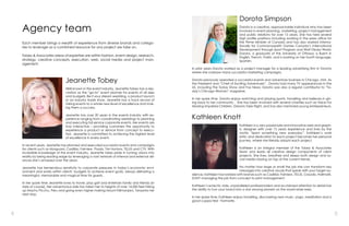 4 5
Each member brings a wealth of experience from diverse brands and catego-
ries to leverage as a combined resource for any project we take on.
Tobey & Associates areas of expertise are within fashion, event design, research,
strategy, creative concepts, execution, web, social media and project man-
agement.
Agency team
Dorota Simpson
Dorota is a creative, approachable individual who has been
involved in event planning, marketing, project management
and public relations for over 15 years. She has held several
high profile positions including working in the press office for
the Prime Minister of Canada and has also worked interna-
tionally for Commonwealth Games Canada’s International
Development through Sport Program and Walt Disney World.
Dorota, a graduate of the University of Ottawa, is fluent in
English, French, Polish, and is working on her fourth language,
Spanish.
In prior years Dorota worked as a project manager for a leading advertising firm in Toronto
where she oversaw many successful marketing campaigns.
Dorota previously operated a successful events and adventure business in Chicago, USA. As
the President and “Chief of Exciting Adventures”, Dorota had many TV appearances in the
US, including the Today Show and Fox News. Dorota was also a regular contributor to “To-
day’s Chicago Woman” magazine.
In her spare time, Dorota enjoys watching and playing sports, travelling and believes in giv-
ing back to her community . She has been involved with several charities such as Voice For
Hearing Impaired Children, Dreams Take Flight, and has also mentored young entrepreneurs.
Kathleen Knott
Kathleen is a very passionate and innovative web and graph-
ic designer with over 15 years experience and lives by the
motto “learn something new everyday”. Kathleen’s work
ethic and dedication to each project becomes her personal
journey, where she literally adopts each project.
Kathleen is an integral member of the Tobey & Associates
team and leads all creative design components of client
projects. She lives, breathes and sleeps both design and so-
cial media staying on top of the current trends.
No matter how large or small the job she can transform key
messages into creative visuals that speak with your target au-
dience. Kathleen has worked with brands such as Cadillac Fairview, TELUS, Crayola, Hallmark,
SONY managing the job from concept to print management.
Kathleen’s eclectic style, unparalleled professionalism and acclaimed attention to detail has
the ability to turn your brand into a star among planets on the world-wide-web.
In her spare time, Kathleen enjoys travelling, discovering new music, yoga, meditation and a
good cuppa tea! Namaste.
Jeanette Tobey
Well known in the event industry, Jeanette Tobey has a rep-
utation as the “go-to” event planner for events of all sizes
and budgets. Be it your dream wedding, a product launch
or an industry trade show, Jeanette has a track record of
taking events to a whole new level of excellence and mak-
ing them a success.
Jeanette has over 20 years in the events industry with ex-
perience ranging from coordinating weddings to planning
and executing full service corporate events. Her events are
truly interactive – providing customers the opportunity to
experience a product or service from concept to execu-
tion. Jeanette is committed to achieving the highest level
of excellence in every event.
In recent years, Jeanette has planned and executed successful events and campaigns
for clients such as Morguard, Cadillac Fairview, Prada, Tim Hortons, TELUS and CTV. With
incredible knowledge of the event industry, Jeanette takes pride in turning visions into
reality by being leading edge by leveraging a vast network of internal and external alli-
ances she’s amassed over the years.
Jeanette has tremendous sensitivity to corporate pressures in today’s economic envi-
ronment and works within clients’ budgets to achieve event goals, always delivering a
meaningful, memorable and magical time for guests.
In her spare time Jeanette loves to travel, play golf and entertain family and friends (in
style of course). Her adventurous side has taken her to heights of over 14,000 feet hiking
up Machu Picchu, Peru and going even higher making Mount Kilimanjaro, Tanzania her
next stop.
 