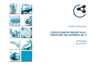 Centrum vyzkumu Rez 
CZECH COUNTRY REPORT Part I: CZECH SNF HEU SHIPMENT NO. 2 
Jiri Rychecky 
05 June 2013  
