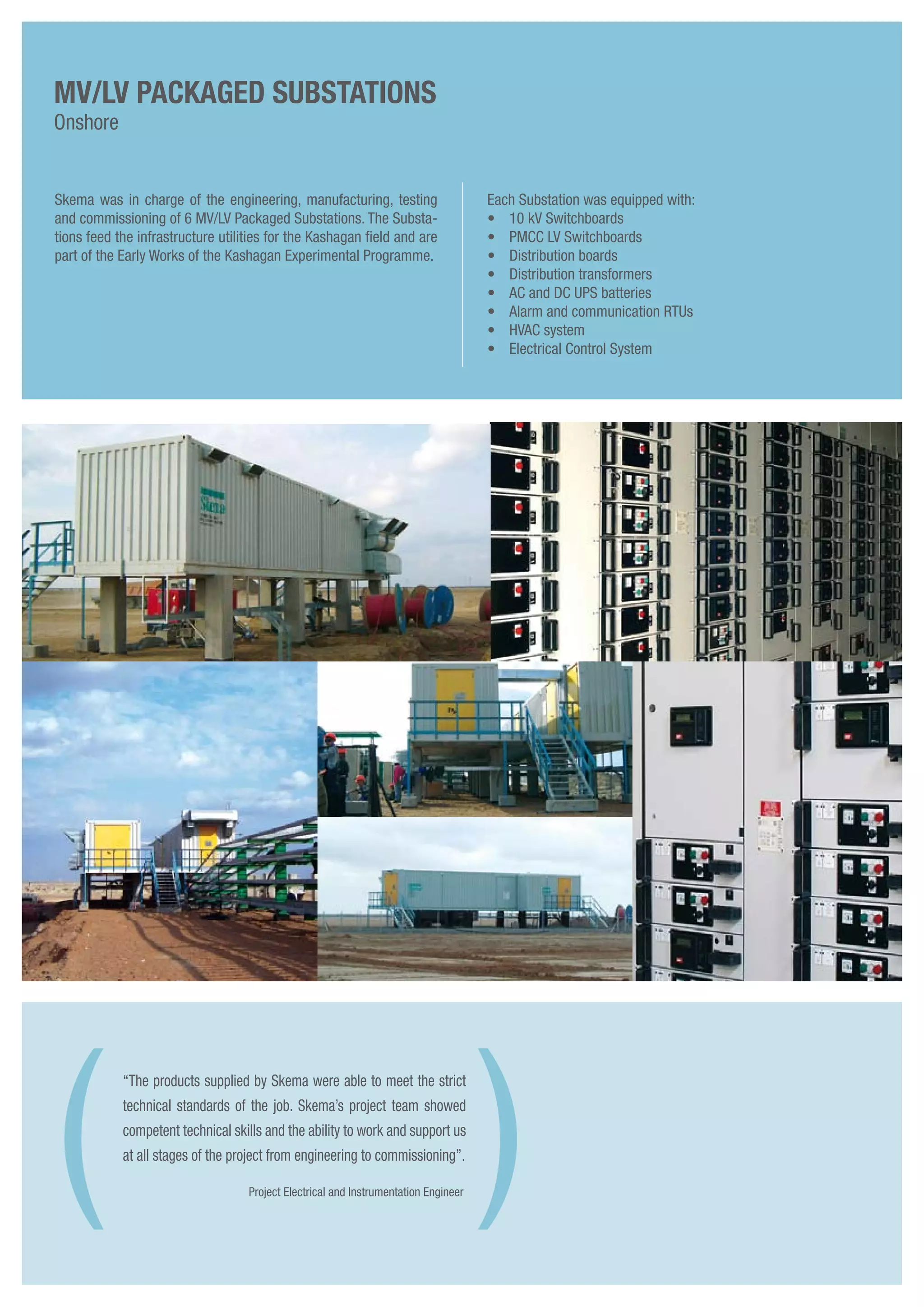 Project Electrical and Instrumentation Engineer
Skema was in charge of the engineering, manufacturing, testing
and commissioning of 6 MV/LV Packaged Substations. The Substa-
tions feed the infrastructure utilities for the Kashagan field and are
part of the Early Works of the Kashagan Experimental Programme.
Each Substation was equipped with:
•	 10 kV Switchboards
• 	 PMCC LV Switchboards
• 	 Distribution boards
• 	 Distribution transformers
• 	 AC and DC UPS batteries
• 	 Alarm and communication RTUs
• 	 HVAC system
• 	 Electrical Control System
MV/LV Packaged Substations
Onshore
“The products supplied by Skema were able to meet the strict
technical standards of the job. Skema’s project team showed
competent technical skills and the ability to work and support us
at all stages of the project from engineering to commissioning”.
( )
 