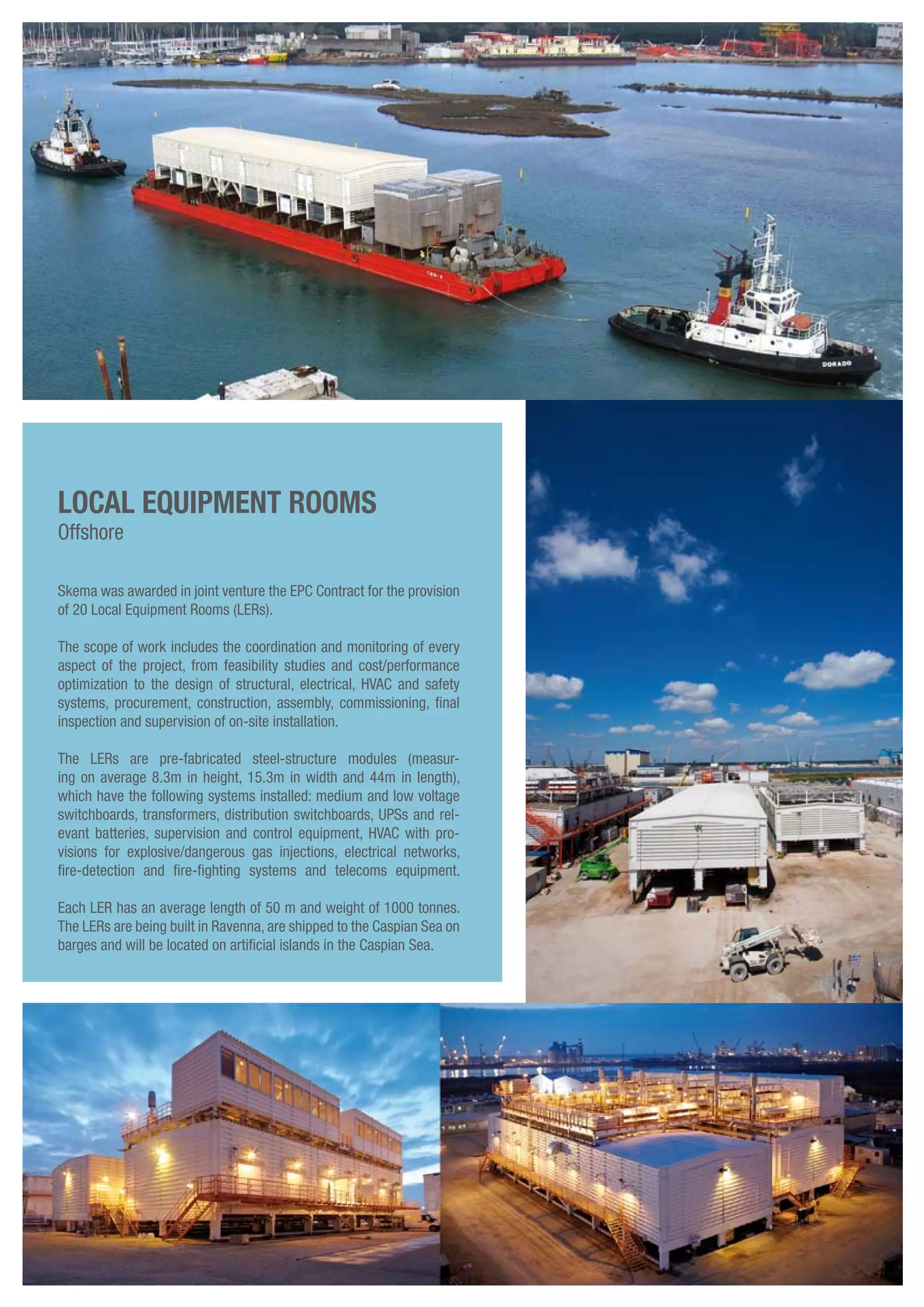 Skema was awarded in joint venture the EPC Contract for the provision
of 20 Local Equipment Rooms (LERs).
The scope of work includes the coordination and monitoring of every
aspect of the project, from feasibility studies and cost/performance
optimization to the design of structural, electrical, HVAC and safety
systems, procurement, construction, assembly, commissioning, final
inspection and supervision of on-site installation.
The LERs are pre-fabricated steel-structure modules (measur-
ing on average 8.3m in height, 15.3m in width and 44m in length),
which have the following systems installed: medium and low voltage
switchboards, transformers, distribution switchboards, UPSs and rel-
evant batteries, supervision and control equipment, HVAC with pro-
visions for explosive/dangerous gas injections, electrical networks,
fire-detection and fire-fighting systems and telecoms equipment.
Each LER has an average length of 50 m and weight of 1000 tonnes.
The LERs are being built in Ravenna, are shipped to the Caspian Sea on
barges and will be located on artificial islands in the Caspian Sea.
Local Equipment Rooms
Offshore
 