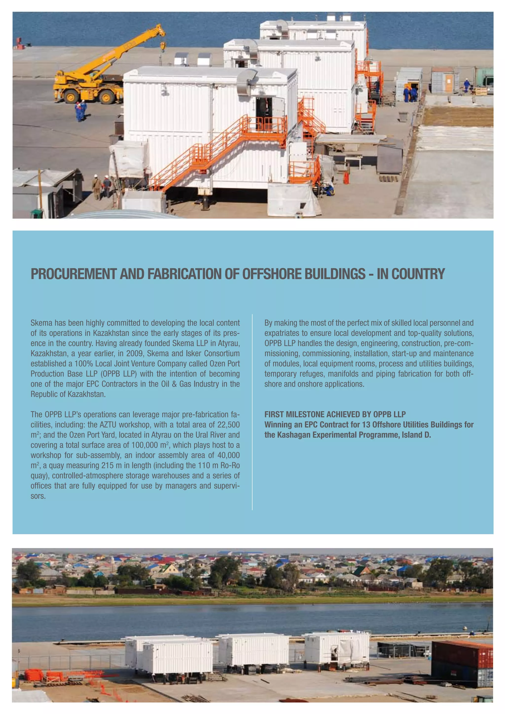 Skema has been highly committed to developing the local content
of its operations in Kazakhstan since the early stages of its pres-
ence in the country. Having already founded Skema LLP in Atyrau,
Kazakhstan, a year earlier, in 2009, Skema and Isker Consortium
established a 100% Local Joint Venture Company called Ozen Port
Production Base LLP (OPPB LLP) with the intention of becoming
one of the major EPC Contractors in the Oil & Gas Industry in the
Republic of Kazakhstan.
The OPPB LLP’s operations can leverage major pre-fabrication fa-
cilities, including: the AZTU workshop, with a total area of 22,500
m2
; and the Ozen Port Yard, located in Atyrau on the Ural River and
covering a total surface area of 100,000 m2
, which plays host to a
workshop for sub-assembly, an indoor assembly area of 40,000
m2
, a quay measuring 215 m in length (including the 110 m Ro-Ro
quay), controlled-atmosphere storage warehouses and a series of
offices that are fully equipped for use by managers and supervi-
sors.
procurement and fabrication of offshore buIldings - in couNtry
By making the most of the perfect mix of skilled local personnel and
expatriates to ensure local development and top-quality solutions,
OPPB LLP handles the design, engineering, construction, pre-com-
missioning, commissioning, installation, start-up and maintenance
of modules, local equipment rooms, process and utilities buildings,
temporary refuges, manifolds and piping fabrication for both off-
shore and onshore applications.
FIRST MILESTONE ACHIEVED BY OPPB LLP
Winning an EPC Contract for 13 Offshore Utilities Buildings for
the Kashagan Experimental Programme, Island D.
 
