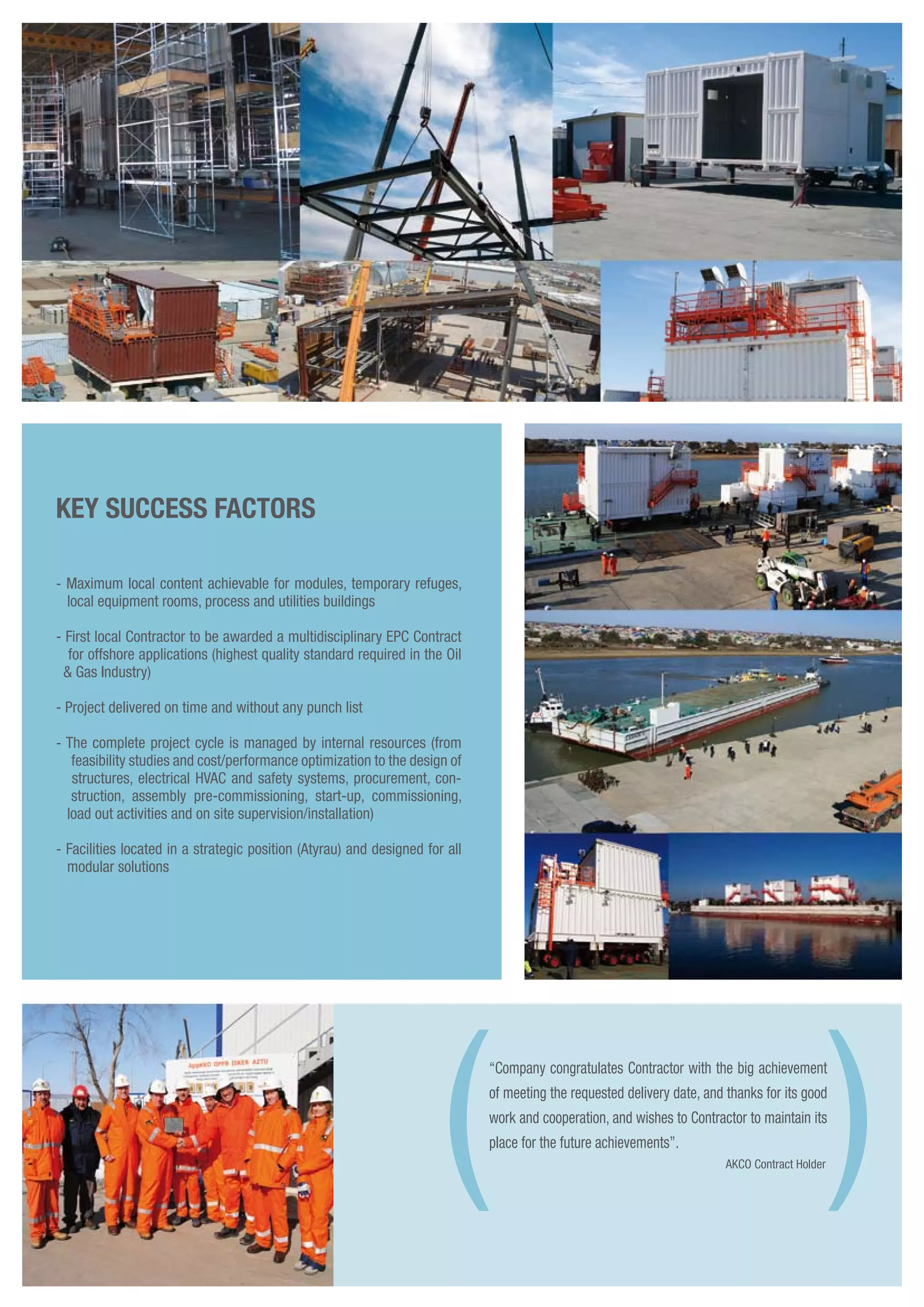 KEY SUCCESS FACTORS
- Maximum local content achievable for modules, temporary refuges,
local equipment rooms, process and utilities buildings
- First local Contractor to be awarded a multidisciplinary EPC Contract
for offshore applications (highest quality standard required in the Oil
& Gas Industry)
- Project delivered on time and without any punch list
- The complete project cycle is managed by internal resources (from
feasibility studies and cost/performance optimization to the design of
structures, electrical HVAC and safety systems, procurement, con-
struction, assembly pre-commissioning, start-up, commissioning,
load out activities and on site supervision/installation)
- Facilities located in a strategic position (Atyrau) and designed for all
modular solutions
“Company congratulates Contractor with the big achievement
of meeting the requested delivery date, and thanks for its good
work and cooperation, and wishes to Contractor to maintain its
place for the future achievements”.
AKCO Contract Holder( )
 