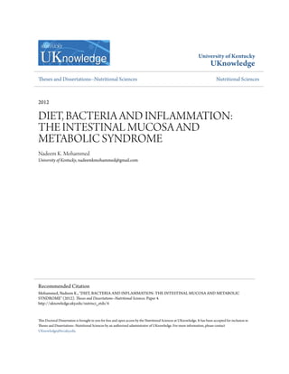University of Kentucky
UKnowledge
Theses and Dissertations--Nutritional Sciences Nutritional Sciences
2012
DIET, BACTERIA AND INFLAMMATION:
THE INTESTINAL MUCOSA AND
METABOLIC SYNDROME
Nadeem K. Mohammed
University of Kentucky, nadeemkmohammed@gmail.com
This Doctoral Dissertation is brought to you for free and open access by the Nutritional Sciences at UKnowledge. It has been accepted for inclusion in
Theses and Dissertations--Nutritional Sciences by an authorized administrator of UKnowledge. For more information, please contact
UKnowledge@lsv.uky.edu.
Recommended Citation
Mohammed, Nadeem K., "DIET, BACTERIA AND INFLAMMATION: THE INTESTINAL MUCOSA AND METABOLIC
SYNDROME" (2012). Theses and Dissertations--Nutritional Sciences. Paper 4.
http://uknowledge.uky.edu/nutrisci_etds/4
 