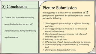 5) Conclusion
• Trainer lists down the concluding
remarks obtained as an over all
impact observed during the training
implementation
Picture Submission
It is suggested to at least provide a maximum of 12
good pictures per venue, the pictures provided should
portray the following;
1. Showing participants indulge in different learning
activities.
2. Showing participants involved in the process of
resource development.
3. Showing participants performing role play and
story telling activities.
4. Learning corner pictures.
5. ONE picture of each trainer conducting the session.
6. Picture displaying the environment of the training
hall.
7. Participants displaying their work.
 