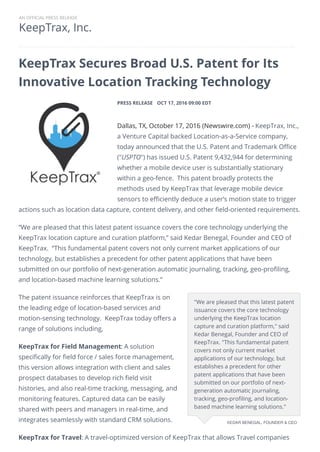 KeepTrax, Inc.
AN OFFICIAL PRESS RELEASE
KeepTrax Secures Broad U.S. Patent for Its
Innovative Location Tracking Technology
PRESS RELEASE OCT 17, 2016 09:00 EDT
Dallas, TX, October 17, 2016 (Newswire.com) - ​​​​​​​​​​​​​​​​​KeepTrax, Inc.,
a Venture Capital backed Location-as-a-Service company,
today announced that the U.S. Patent and Trademark Office
("USPTO") has issued U.S. Patent 9,432,944 for determining
whether a mobile device user is substantially stationary
within a geo-fence. This patent broadly protects the
methods used by KeepTrax that leverage mobile device
sensors to efficiently deduce a user’s motion state to trigger
actions such as location data capture, content delivery, and other field-oriented requirements.​
​“We are pleased that this latest patent issuance covers the core technology underlying the
KeepTrax location capture and curation platform,” said Kedar Benegal, Founder and CEO of
KeepTrax. “This fundamental patent covers not only current market applications of our
technology, but establishes a precedent for other patent applications that have been
submitted on our portfolio of next-generation automatic journaling, tracking, geo-profiling,
and location-based machine learning solutions.”
The patent issuance reinforces that KeepTrax is on
the leading edge of location-based services and
motion-sensing technology. KeepTrax today offers a
range of solutions including,
KeepTrax for Field Management: A solution
specifically for field force / sales force management,
this version allows integration with client and sales
prospect databases to develop rich field visit
histories, and also real-time tracking, messaging, and
monitoring features. Captured data can be easily
shared with peers and managers in real-time, and
integrates seamlessly with standard CRM solutions.
KeepTrax for Travel: A travel-optimized version of KeepTrax that allows Travel companies
​"We are pleased that this latest patent
issuance covers the core technology
underlying the KeepTrax location
capture and curation platform," said
Kedar Benegal, Founder and CEO of
KeepTrax. "This fundamental patent
covers not only current market
applications of our technology, but
establishes a precedent for other
patent applications that have been
submitted on our portfolio of next-
generation automatic journaling,
tracking, geo-profiling, and location-
based machine learning solutions."
KEDAR BENEGAL, FOUNDER & CEO
 