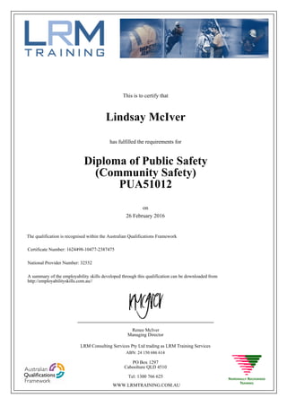 This is to certify that
26 February 2016
Lindsay McIver
has fulfilled the requirements for
Diploma of Public Safety
(Community Safety)
PUA51012
Certificate Number: 1624498-10477-2387475
National Provider Number: 32552
on
The qualification is recognised within the Australian Qualifications Framework
A summary of the employability skills developed through this qualification can be downloaded from
http://employabilityskills.com.au//
Renee McIver
Managing Director
____________________________________________________
LRM Consulting Services Pty Ltd trading as LRM Training Services
ABN: 24 150 686 614
PO Box 1297
Caboolture QLD 4510
Tel: 1300 766 625
WWW.LRMTRAINING.COM.AU
 